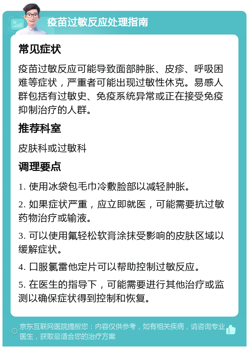 疫苗过敏反应处理指南 常见症状 疫苗过敏反应可能导致面部肿胀、皮疹、呼吸困难等症状，严重者可能出现过敏性休克。易感人群包括有过敏史、免疫系统异常或正在接受免疫抑制治疗的人群。 推荐科室 皮肤科或过敏科 调理要点 1. 使用冰袋包毛巾冷敷脸部以减轻肿胀。 2. 如果症状严重，应立即就医，可能需要抗过敏药物治疗或输液。 3. 可以使用氟轻松软膏涂抹受影响的皮肤区域以缓解症状。 4. 口服氯雷他定片可以帮助控制过敏反应。 5. 在医生的指导下，可能需要进行其他治疗或监测以确保症状得到控制和恢复。