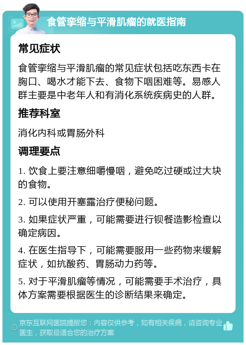 食管挛缩与平滑肌瘤的就医指南 常见症状 食管挛缩与平滑肌瘤的常见症状包括吃东西卡在胸口、喝水才能下去、食物下咽困难等。易感人群主要是中老年人和有消化系统疾病史的人群。 推荐科室 消化内科或胃肠外科 调理要点 1. 饮食上要注意细嚼慢咽，避免吃过硬或过大块的食物。 2. 可以使用开塞露治疗便秘问题。 3. 如果症状严重，可能需要进行钡餐造影检查以确定病因。 4. 在医生指导下，可能需要服用一些药物来缓解症状，如抗酸药、胃肠动力药等。 5. 对于平滑肌瘤等情况，可能需要手术治疗，具体方案需要根据医生的诊断结果来确定。