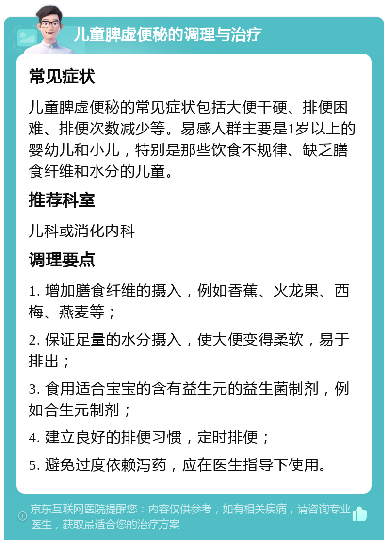 儿童脾虚便秘的调理与治疗 常见症状 儿童脾虚便秘的常见症状包括大便干硬、排便困难、排便次数减少等。易感人群主要是1岁以上的婴幼儿和小儿，特别是那些饮食不规律、缺乏膳食纤维和水分的儿童。 推荐科室 儿科或消化内科 调理要点 1. 增加膳食纤维的摄入，例如香蕉、火龙果、西梅、燕麦等； 2. 保证足量的水分摄入，使大便变得柔软，易于排出； 3. 食用适合宝宝的含有益生元的益生菌制剂，例如合生元制剂； 4. 建立良好的排便习惯，定时排便； 5. 避免过度依赖泻药，应在医生指导下使用。