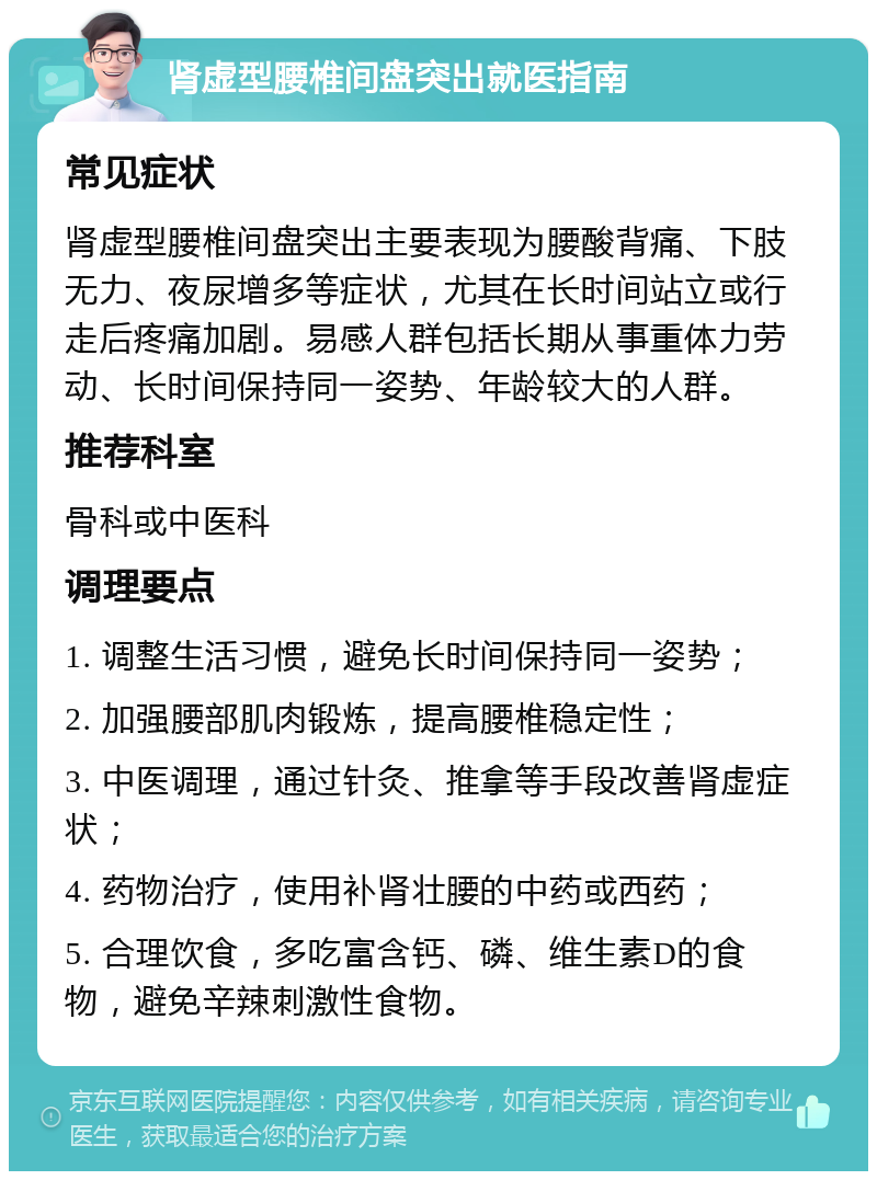 肾虚型腰椎间盘突出就医指南 常见症状 肾虚型腰椎间盘突出主要表现为腰酸背痛、下肢无力、夜尿增多等症状，尤其在长时间站立或行走后疼痛加剧。易感人群包括长期从事重体力劳动、长时间保持同一姿势、年龄较大的人群。 推荐科室 骨科或中医科 调理要点 1. 调整生活习惯，避免长时间保持同一姿势； 2. 加强腰部肌肉锻炼，提高腰椎稳定性； 3. 中医调理，通过针灸、推拿等手段改善肾虚症状； 4. 药物治疗，使用补肾壮腰的中药或西药； 5. 合理饮食，多吃富含钙、磷、维生素D的食物，避免辛辣刺激性食物。