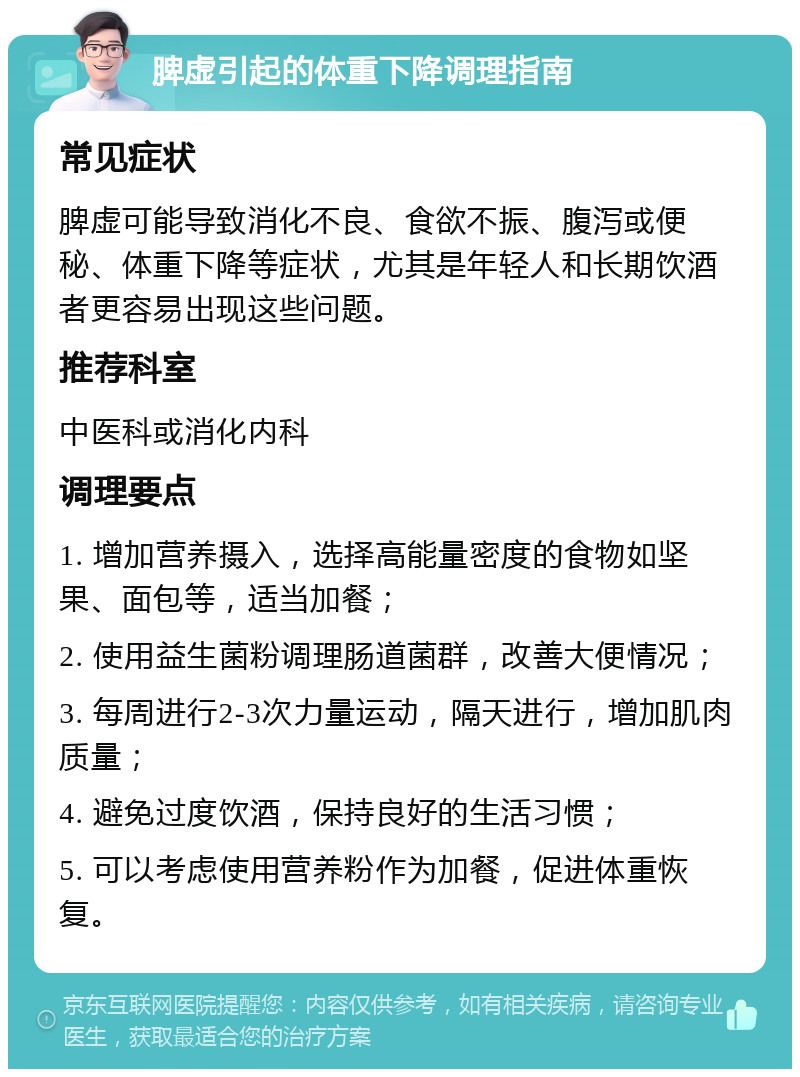 脾虚引起的体重下降调理指南 常见症状 脾虚可能导致消化不良、食欲不振、腹泻或便秘、体重下降等症状，尤其是年轻人和长期饮酒者更容易出现这些问题。 推荐科室 中医科或消化内科 调理要点 1. 增加营养摄入，选择高能量密度的食物如坚果、面包等，适当加餐； 2. 使用益生菌粉调理肠道菌群，改善大便情况； 3. 每周进行2-3次力量运动，隔天进行，增加肌肉质量； 4. 避免过度饮酒，保持良好的生活习惯； 5. 可以考虑使用营养粉作为加餐，促进体重恢复。