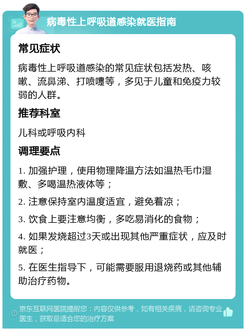 病毒性上呼吸道感染就医指南 常见症状 病毒性上呼吸道感染的常见症状包括发热、咳嗽、流鼻涕、打喷嚏等，多见于儿童和免疫力较弱的人群。 推荐科室 儿科或呼吸内科 调理要点 1. 加强护理，使用物理降温方法如温热毛巾湿敷、多喝温热液体等； 2. 注意保持室内温度适宜，避免着凉； 3. 饮食上要注意均衡，多吃易消化的食物； 4. 如果发烧超过3天或出现其他严重症状，应及时就医； 5. 在医生指导下，可能需要服用退烧药或其他辅助治疗药物。