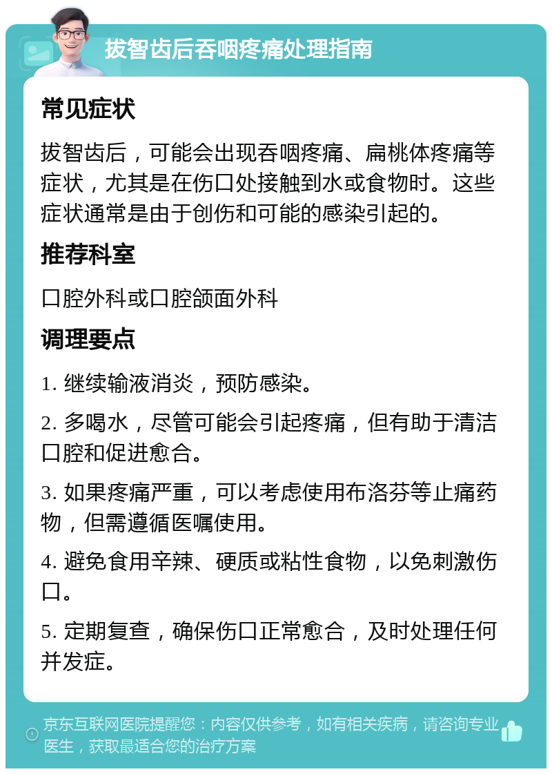 拔智齿后吞咽疼痛处理指南 常见症状 拔智齿后，可能会出现吞咽疼痛、扁桃体疼痛等症状，尤其是在伤口处接触到水或食物时。这些症状通常是由于创伤和可能的感染引起的。 推荐科室 口腔外科或口腔颌面外科 调理要点 1. 继续输液消炎，预防感染。 2. 多喝水，尽管可能会引起疼痛，但有助于清洁口腔和促进愈合。 3. 如果疼痛严重，可以考虑使用布洛芬等止痛药物，但需遵循医嘱使用。 4. 避免食用辛辣、硬质或粘性食物，以免刺激伤口。 5. 定期复查，确保伤口正常愈合，及时处理任何并发症。