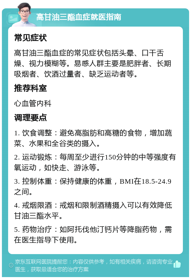 高甘油三酯血症就医指南 常见症状 高甘油三酯血症的常见症状包括头晕、口干舌燥、视力模糊等。易感人群主要是肥胖者、长期吸烟者、饮酒过量者、缺乏运动者等。 推荐科室 心血管内科 调理要点 1. 饮食调整：避免高脂肪和高糖的食物，增加蔬菜、水果和全谷类的摄入。 2. 运动锻炼：每周至少进行150分钟的中等强度有氧运动，如快走、游泳等。 3. 控制体重：保持健康的体重，BMI在18.5-24.9之间。 4. 戒烟限酒：戒烟和限制酒精摄入可以有效降低甘油三酯水平。 5. 药物治疗：如阿托伐他汀钙片等降脂药物，需在医生指导下使用。