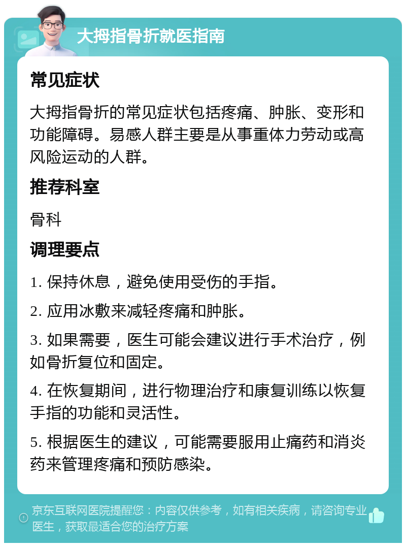 大拇指骨折就医指南 常见症状 大拇指骨折的常见症状包括疼痛、肿胀、变形和功能障碍。易感人群主要是从事重体力劳动或高风险运动的人群。 推荐科室 骨科 调理要点 1. 保持休息，避免使用受伤的手指。 2. 应用冰敷来减轻疼痛和肿胀。 3. 如果需要，医生可能会建议进行手术治疗，例如骨折复位和固定。 4. 在恢复期间，进行物理治疗和康复训练以恢复手指的功能和灵活性。 5. 根据医生的建议，可能需要服用止痛药和消炎药来管理疼痛和预防感染。