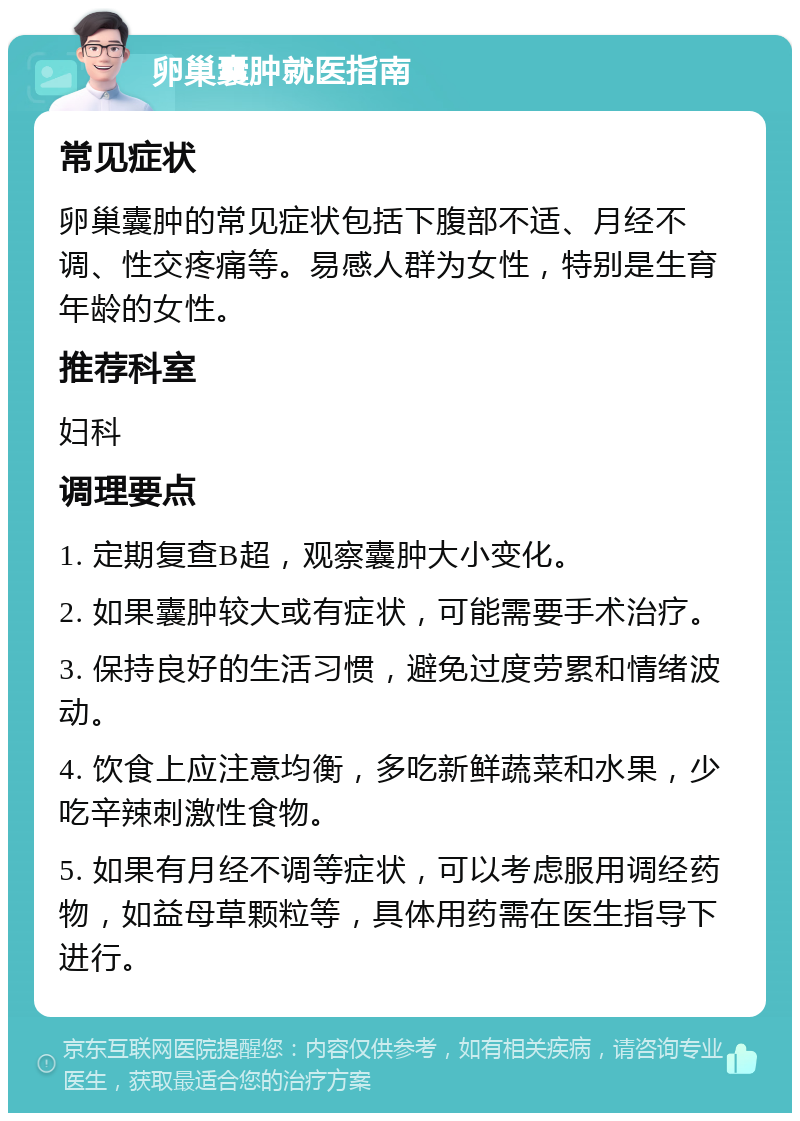 卵巢囊肿就医指南 常见症状 卵巢囊肿的常见症状包括下腹部不适、月经不调、性交疼痛等。易感人群为女性，特别是生育年龄的女性。 推荐科室 妇科 调理要点 1. 定期复查B超，观察囊肿大小变化。 2. 如果囊肿较大或有症状，可能需要手术治疗。 3. 保持良好的生活习惯，避免过度劳累和情绪波动。 4. 饮食上应注意均衡，多吃新鲜蔬菜和水果，少吃辛辣刺激性食物。 5. 如果有月经不调等症状，可以考虑服用调经药物，如益母草颗粒等，具体用药需在医生指导下进行。