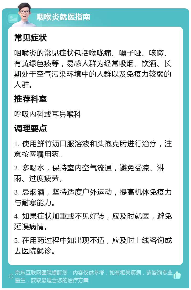 咽喉炎就医指南 常见症状 咽喉炎的常见症状包括喉咙痛、嗓子哑、咳嗽、有黄绿色痰等，易感人群为经常吸烟、饮酒、长期处于空气污染环境中的人群以及免疫力较弱的人群。 推荐科室 呼吸内科或耳鼻喉科 调理要点 1. 使用鲜竹沥口服溶液和头孢克肟进行治疗，注意按医嘱用药。 2. 多喝水，保持室内空气流通，避免受凉、淋雨、过度疲劳。 3. 忌烟酒，坚持适度户外运动，提高机体免疫力与耐寒能力。 4. 如果症状加重或不见好转，应及时就医，避免延误病情。 5. 在用药过程中如出现不适，应及时上线咨询或去医院就诊。