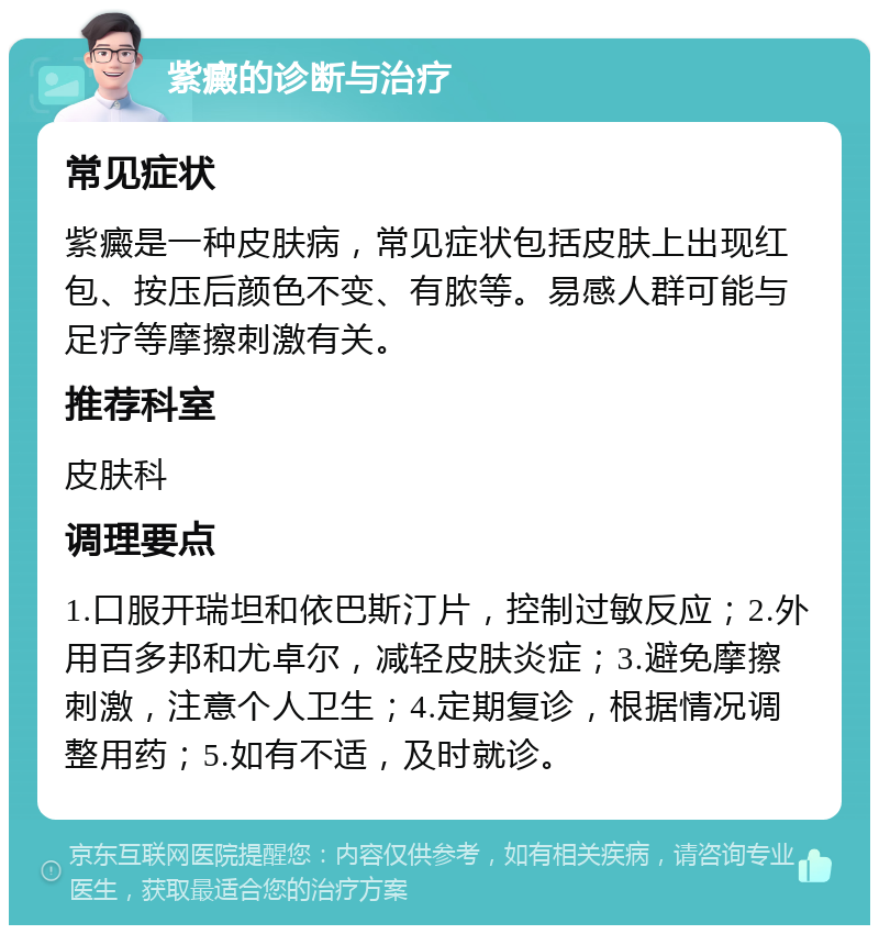 紫癜的诊断与治疗 常见症状 紫癜是一种皮肤病，常见症状包括皮肤上出现红包、按压后颜色不变、有脓等。易感人群可能与足疗等摩擦刺激有关。 推荐科室 皮肤科 调理要点 1.口服开瑞坦和依巴斯汀片，控制过敏反应；2.外用百多邦和尤卓尔，减轻皮肤炎症；3.避免摩擦刺激，注意个人卫生；4.定期复诊，根据情况调整用药；5.如有不适，及时就诊。