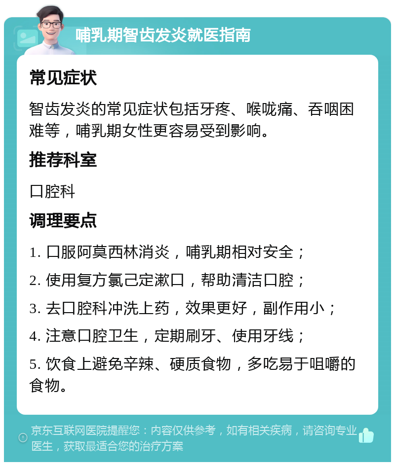 哺乳期智齿发炎就医指南 常见症状 智齿发炎的常见症状包括牙疼、喉咙痛、吞咽困难等，哺乳期女性更容易受到影响。 推荐科室 口腔科 调理要点 1. 口服阿莫西林消炎，哺乳期相对安全； 2. 使用复方氯己定漱口，帮助清洁口腔； 3. 去口腔科冲洗上药，效果更好，副作用小； 4. 注意口腔卫生，定期刷牙、使用牙线； 5. 饮食上避免辛辣、硬质食物，多吃易于咀嚼的食物。