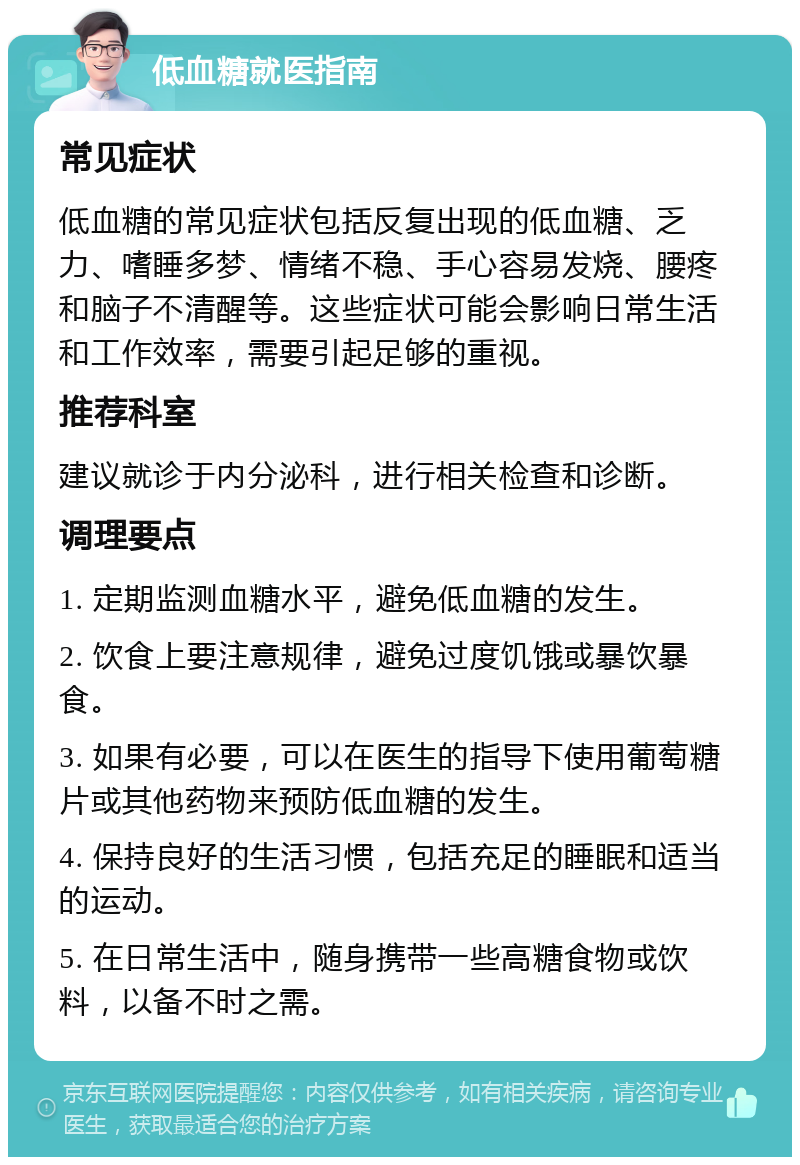 低血糖就医指南 常见症状 低血糖的常见症状包括反复出现的低血糖、乏力、嗜睡多梦、情绪不稳、手心容易发烧、腰疼和脑子不清醒等。这些症状可能会影响日常生活和工作效率，需要引起足够的重视。 推荐科室 建议就诊于内分泌科，进行相关检查和诊断。 调理要点 1. 定期监测血糖水平，避免低血糖的发生。 2. 饮食上要注意规律，避免过度饥饿或暴饮暴食。 3. 如果有必要，可以在医生的指导下使用葡萄糖片或其他药物来预防低血糖的发生。 4. 保持良好的生活习惯，包括充足的睡眠和适当的运动。 5. 在日常生活中，随身携带一些高糖食物或饮料，以备不时之需。