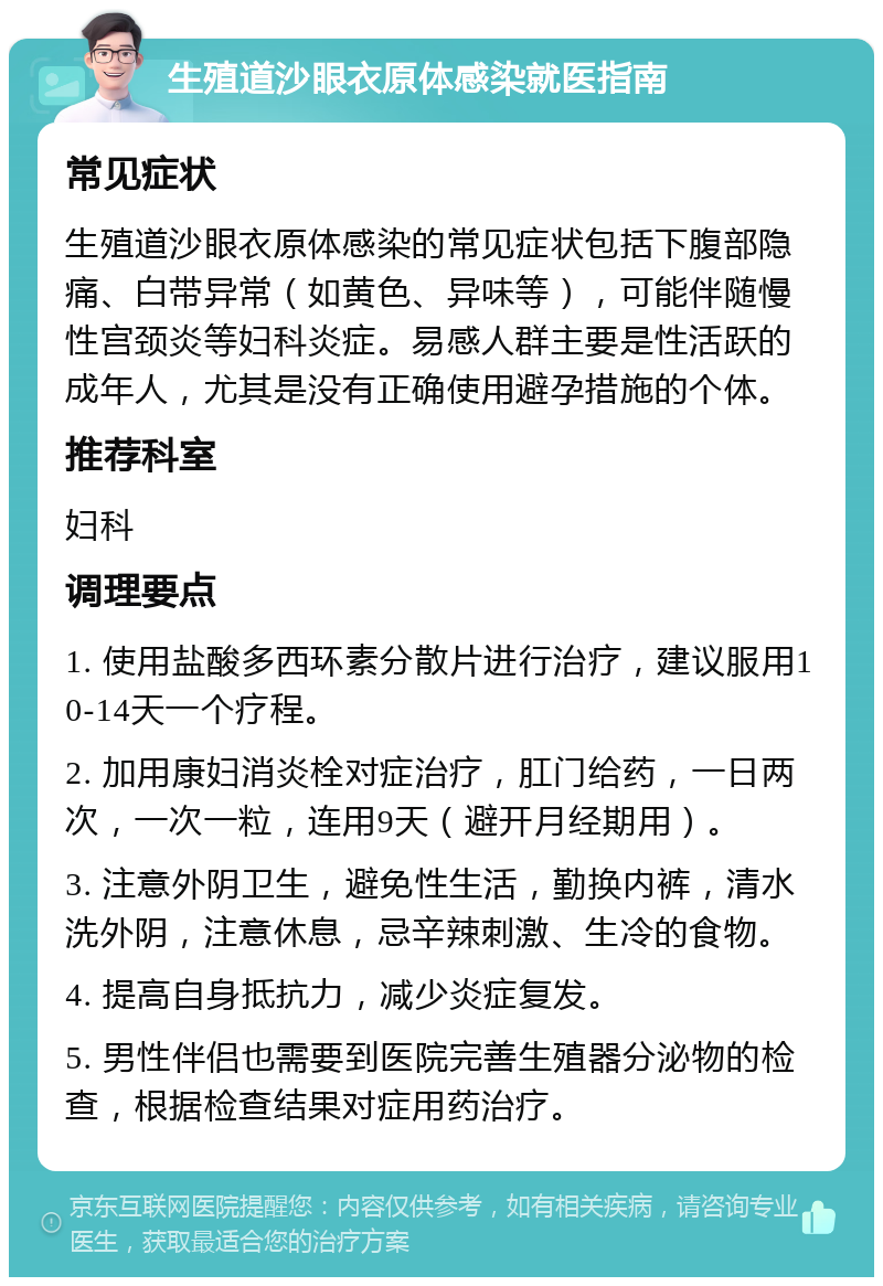 生殖道沙眼衣原体感染就医指南 常见症状 生殖道沙眼衣原体感染的常见症状包括下腹部隐痛、白带异常（如黄色、异味等），可能伴随慢性宫颈炎等妇科炎症。易感人群主要是性活跃的成年人，尤其是没有正确使用避孕措施的个体。 推荐科室 妇科 调理要点 1. 使用盐酸多西环素分散片进行治疗，建议服用10-14天一个疗程。 2. 加用康妇消炎栓对症治疗，肛门给药，一日两次，一次一粒，连用9天（避开月经期用）。 3. 注意外阴卫生，避免性生活，勤换内裤，清水洗外阴，注意休息，忌辛辣刺激、生冷的食物。 4. 提高自身抵抗力，减少炎症复发。 5. 男性伴侣也需要到医院完善生殖器分泌物的检查，根据检查结果对症用药治疗。