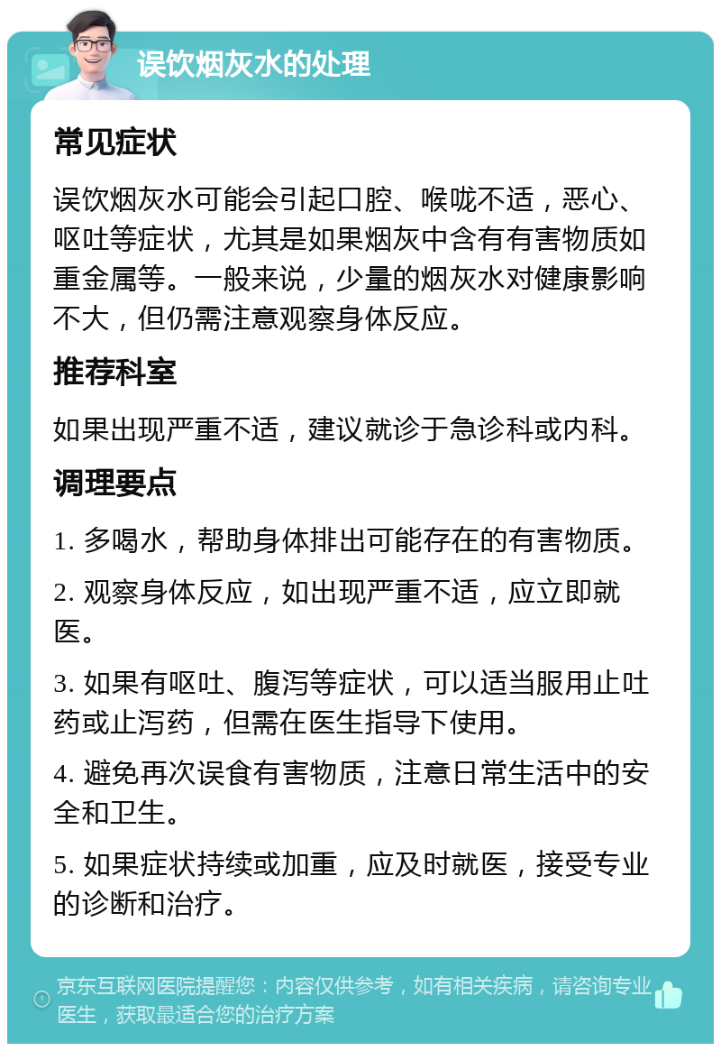 误饮烟灰水的处理 常见症状 误饮烟灰水可能会引起口腔、喉咙不适，恶心、呕吐等症状，尤其是如果烟灰中含有有害物质如重金属等。一般来说，少量的烟灰水对健康影响不大，但仍需注意观察身体反应。 推荐科室 如果出现严重不适，建议就诊于急诊科或内科。 调理要点 1. 多喝水，帮助身体排出可能存在的有害物质。 2. 观察身体反应，如出现严重不适，应立即就医。 3. 如果有呕吐、腹泻等症状，可以适当服用止吐药或止泻药，但需在医生指导下使用。 4. 避免再次误食有害物质，注意日常生活中的安全和卫生。 5. 如果症状持续或加重，应及时就医，接受专业的诊断和治疗。