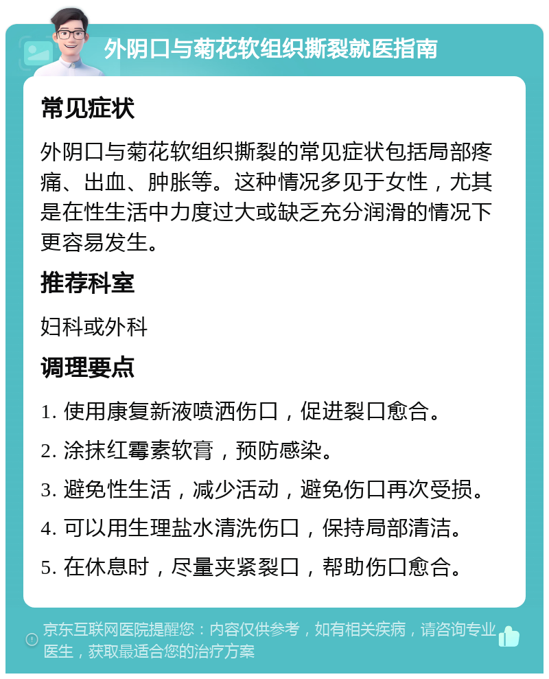 外阴口与菊花软组织撕裂就医指南 常见症状 外阴口与菊花软组织撕裂的常见症状包括局部疼痛、出血、肿胀等。这种情况多见于女性，尤其是在性生活中力度过大或缺乏充分润滑的情况下更容易发生。 推荐科室 妇科或外科 调理要点 1. 使用康复新液喷洒伤口，促进裂口愈合。 2. 涂抹红霉素软膏，预防感染。 3. 避免性生活，减少活动，避免伤口再次受损。 4. 可以用生理盐水清洗伤口，保持局部清洁。 5. 在休息时，尽量夹紧裂口，帮助伤口愈合。