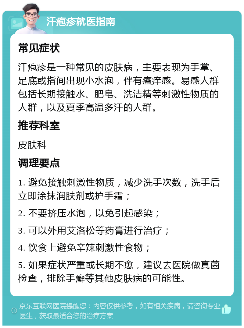 汗疱疹就医指南 常见症状 汗疱疹是一种常见的皮肤病，主要表现为手掌、足底或指间出现小水泡，伴有瘙痒感。易感人群包括长期接触水、肥皂、洗洁精等刺激性物质的人群，以及夏季高温多汗的人群。 推荐科室 皮肤科 调理要点 1. 避免接触刺激性物质，减少洗手次数，洗手后立即涂抹润肤剂或护手霜； 2. 不要挤压水泡，以免引起感染； 3. 可以外用艾洛松等药膏进行治疗； 4. 饮食上避免辛辣刺激性食物； 5. 如果症状严重或长期不愈，建议去医院做真菌检查，排除手癣等其他皮肤病的可能性。