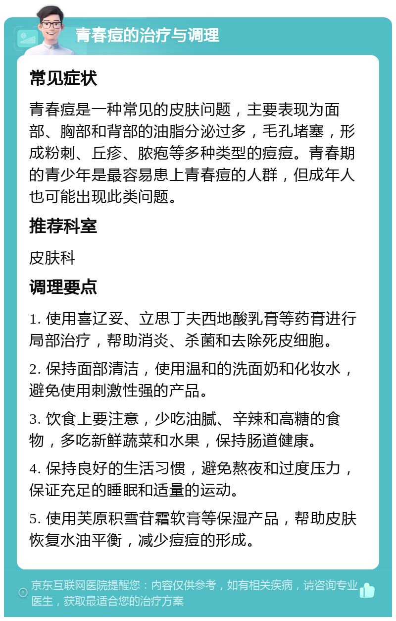 青春痘的治疗与调理 常见症状 青春痘是一种常见的皮肤问题，主要表现为面部、胸部和背部的油脂分泌过多，毛孔堵塞，形成粉刺、丘疹、脓疱等多种类型的痘痘。青春期的青少年是最容易患上青春痘的人群，但成年人也可能出现此类问题。 推荐科室 皮肤科 调理要点 1. 使用喜辽妥、立思丁夫西地酸乳膏等药膏进行局部治疗，帮助消炎、杀菌和去除死皮细胞。 2. 保持面部清洁，使用温和的洗面奶和化妆水，避免使用刺激性强的产品。 3. 饮食上要注意，少吃油腻、辛辣和高糖的食物，多吃新鲜蔬菜和水果，保持肠道健康。 4. 保持良好的生活习惯，避免熬夜和过度压力，保证充足的睡眠和适量的运动。 5. 使用芙原积雪苷霜软膏等保湿产品，帮助皮肤恢复水油平衡，减少痘痘的形成。