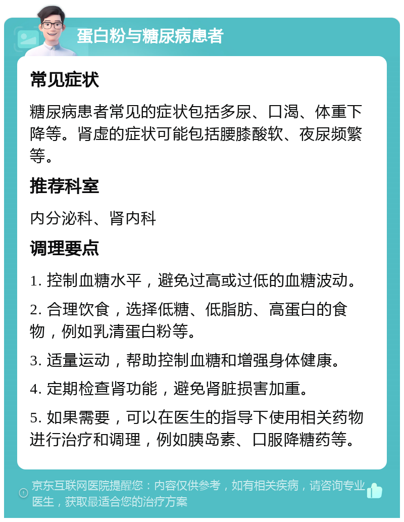 蛋白粉与糖尿病患者 常见症状 糖尿病患者常见的症状包括多尿、口渴、体重下降等。肾虚的症状可能包括腰膝酸软、夜尿频繁等。 推荐科室 内分泌科、肾内科 调理要点 1. 控制血糖水平，避免过高或过低的血糖波动。 2. 合理饮食，选择低糖、低脂肪、高蛋白的食物，例如乳清蛋白粉等。 3. 适量运动，帮助控制血糖和增强身体健康。 4. 定期检查肾功能，避免肾脏损害加重。 5. 如果需要，可以在医生的指导下使用相关药物进行治疗和调理，例如胰岛素、口服降糖药等。