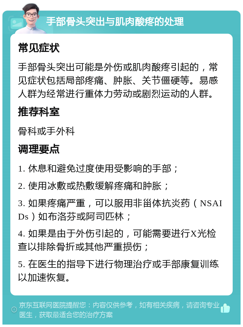 手部骨头突出与肌肉酸疼的处理 常见症状 手部骨头突出可能是外伤或肌肉酸疼引起的，常见症状包括局部疼痛、肿胀、关节僵硬等。易感人群为经常进行重体力劳动或剧烈运动的人群。 推荐科室 骨科或手外科 调理要点 1. 休息和避免过度使用受影响的手部； 2. 使用冰敷或热敷缓解疼痛和肿胀； 3. 如果疼痛严重，可以服用非甾体抗炎药（NSAIDs）如布洛芬或阿司匹林； 4. 如果是由于外伤引起的，可能需要进行X光检查以排除骨折或其他严重损伤； 5. 在医生的指导下进行物理治疗或手部康复训练以加速恢复。