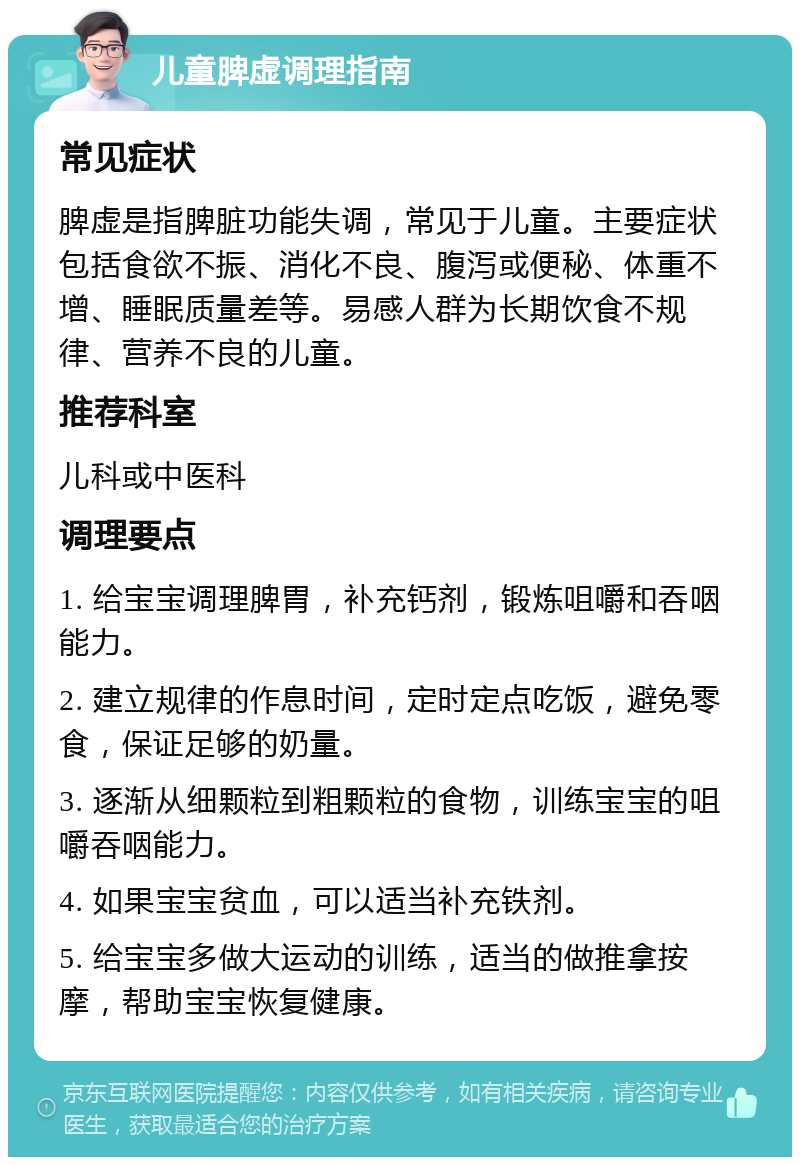 儿童脾虚调理指南 常见症状 脾虚是指脾脏功能失调，常见于儿童。主要症状包括食欲不振、消化不良、腹泻或便秘、体重不增、睡眠质量差等。易感人群为长期饮食不规律、营养不良的儿童。 推荐科室 儿科或中医科 调理要点 1. 给宝宝调理脾胃，补充钙剂，锻炼咀嚼和吞咽能力。 2. 建立规律的作息时间，定时定点吃饭，避免零食，保证足够的奶量。 3. 逐渐从细颗粒到粗颗粒的食物，训练宝宝的咀嚼吞咽能力。 4. 如果宝宝贫血，可以适当补充铁剂。 5. 给宝宝多做大运动的训练，适当的做推拿按摩，帮助宝宝恢复健康。