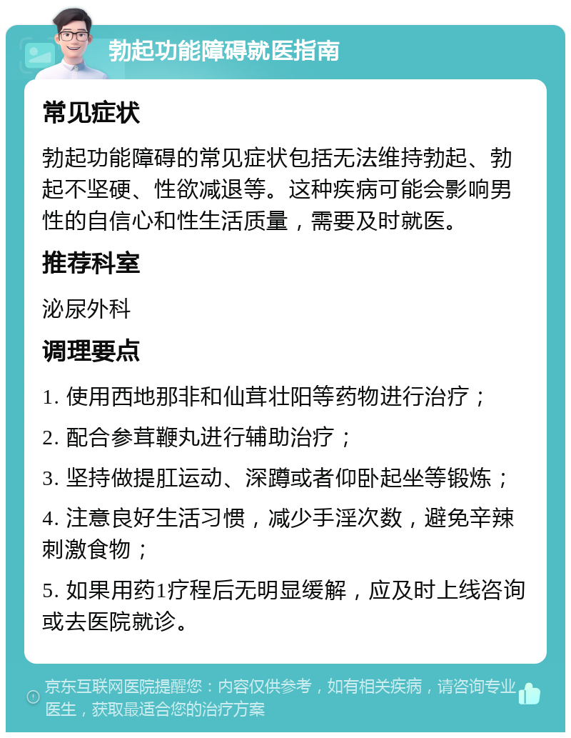 勃起功能障碍就医指南 常见症状 勃起功能障碍的常见症状包括无法维持勃起、勃起不坚硬、性欲减退等。这种疾病可能会影响男性的自信心和性生活质量，需要及时就医。 推荐科室 泌尿外科 调理要点 1. 使用西地那非和仙茸壮阳等药物进行治疗； 2. 配合参茸鞭丸进行辅助治疗； 3. 坚持做提肛运动、深蹲或者仰卧起坐等锻炼； 4. 注意良好生活习惯，减少手淫次数，避免辛辣刺激食物； 5. 如果用药1疗程后无明显缓解，应及时上线咨询或去医院就诊。