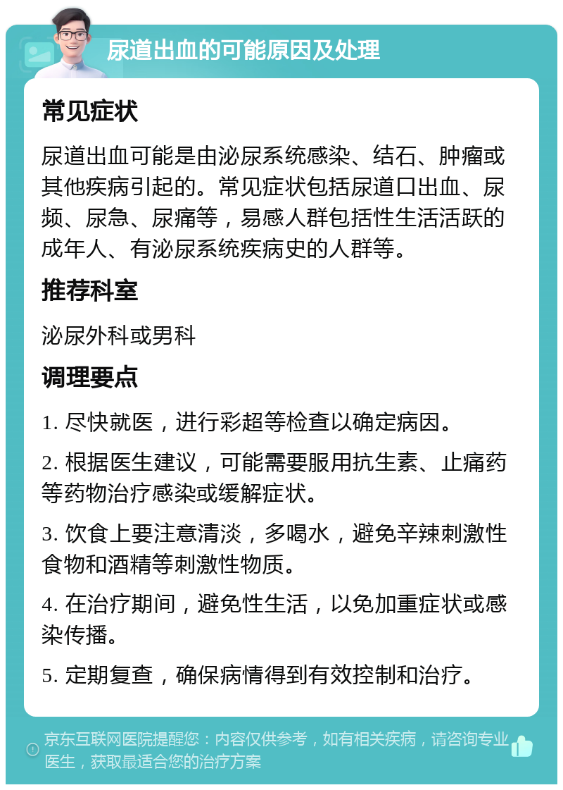 尿道出血的可能原因及处理 常见症状 尿道出血可能是由泌尿系统感染、结石、肿瘤或其他疾病引起的。常见症状包括尿道口出血、尿频、尿急、尿痛等，易感人群包括性生活活跃的成年人、有泌尿系统疾病史的人群等。 推荐科室 泌尿外科或男科 调理要点 1. 尽快就医，进行彩超等检查以确定病因。 2. 根据医生建议，可能需要服用抗生素、止痛药等药物治疗感染或缓解症状。 3. 饮食上要注意清淡，多喝水，避免辛辣刺激性食物和酒精等刺激性物质。 4. 在治疗期间，避免性生活，以免加重症状或感染传播。 5. 定期复查，确保病情得到有效控制和治疗。