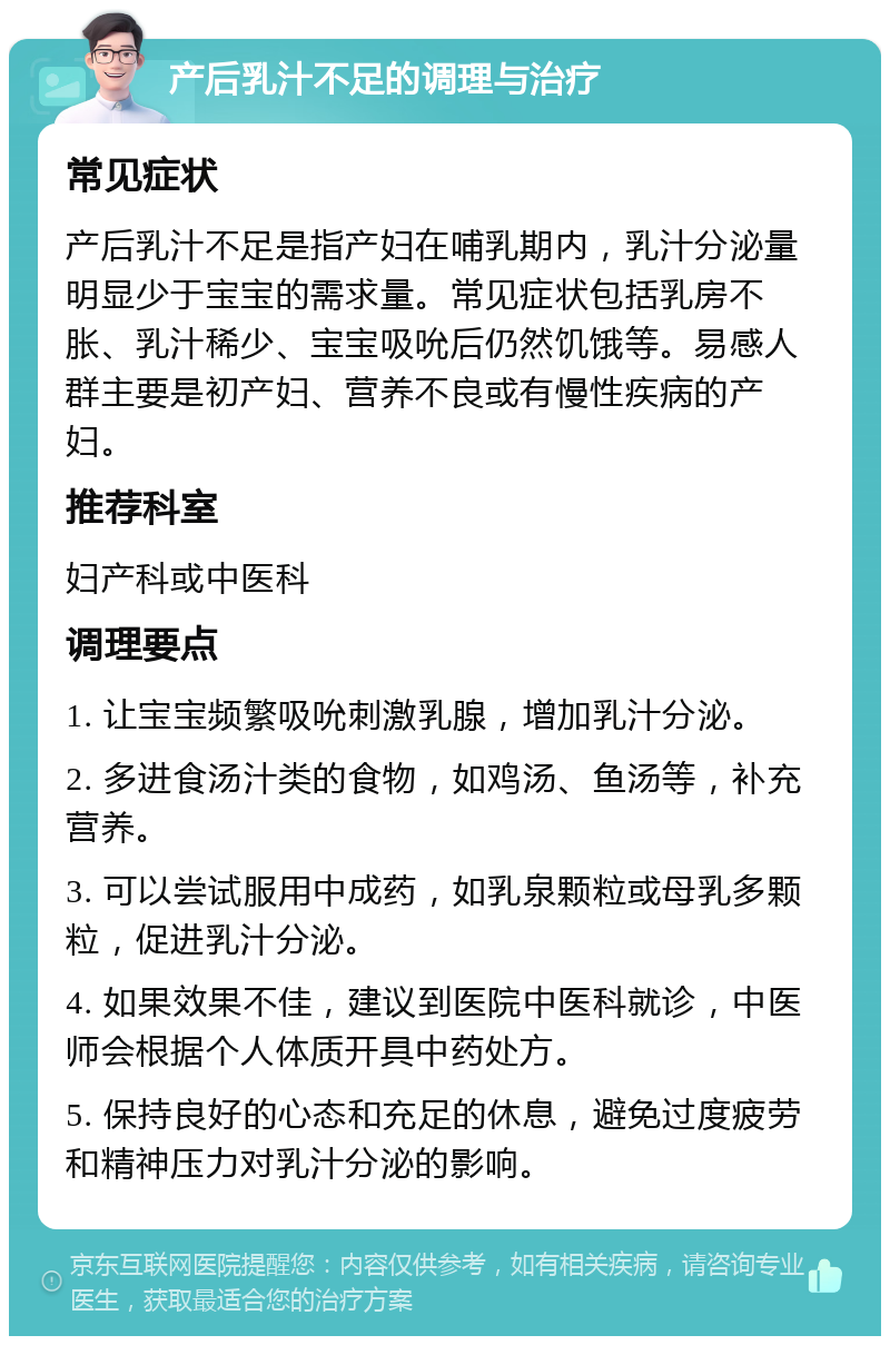 产后乳汁不足的调理与治疗 常见症状 产后乳汁不足是指产妇在哺乳期内，乳汁分泌量明显少于宝宝的需求量。常见症状包括乳房不胀、乳汁稀少、宝宝吸吮后仍然饥饿等。易感人群主要是初产妇、营养不良或有慢性疾病的产妇。 推荐科室 妇产科或中医科 调理要点 1. 让宝宝频繁吸吮刺激乳腺，增加乳汁分泌。 2. 多进食汤汁类的食物，如鸡汤、鱼汤等，补充营养。 3. 可以尝试服用中成药，如乳泉颗粒或母乳多颗粒，促进乳汁分泌。 4. 如果效果不佳，建议到医院中医科就诊，中医师会根据个人体质开具中药处方。 5. 保持良好的心态和充足的休息，避免过度疲劳和精神压力对乳汁分泌的影响。