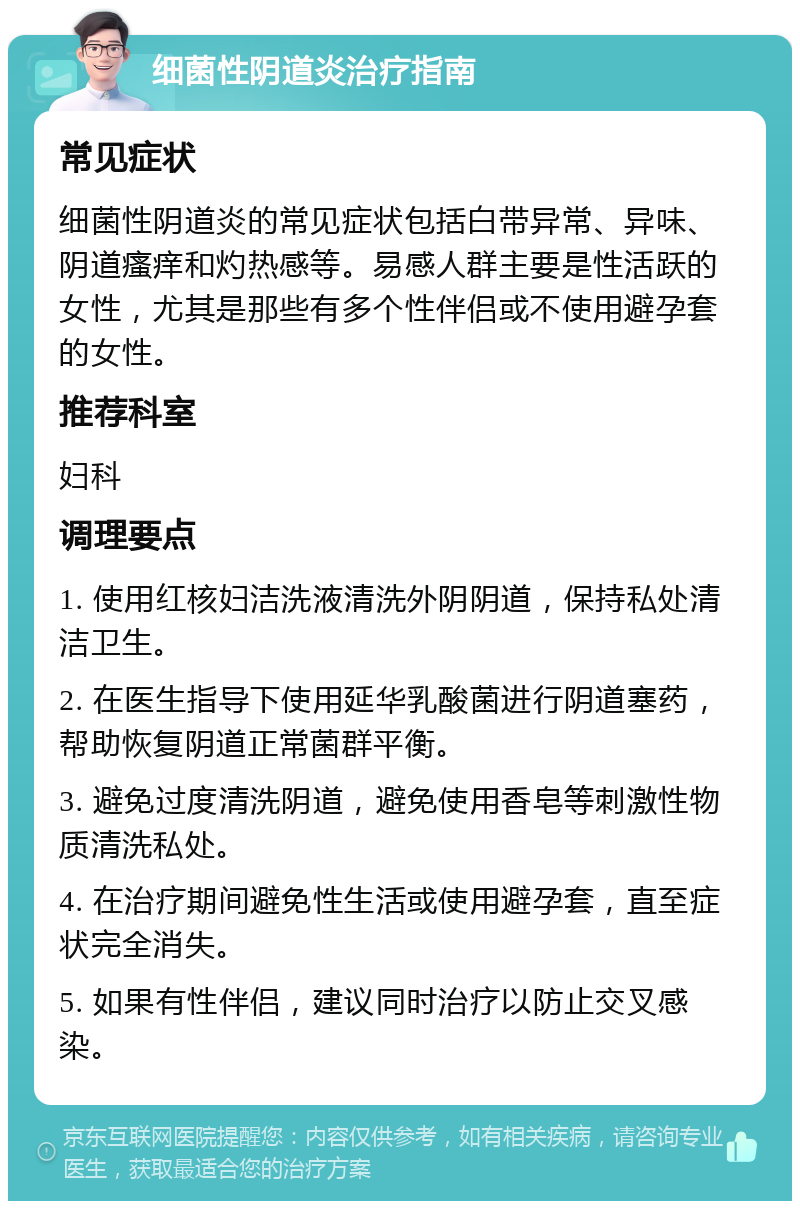 细菌性阴道炎治疗指南 常见症状 细菌性阴道炎的常见症状包括白带异常、异味、阴道瘙痒和灼热感等。易感人群主要是性活跃的女性，尤其是那些有多个性伴侣或不使用避孕套的女性。 推荐科室 妇科 调理要点 1. 使用红核妇洁洗液清洗外阴阴道，保持私处清洁卫生。 2. 在医生指导下使用延华乳酸菌进行阴道塞药，帮助恢复阴道正常菌群平衡。 3. 避免过度清洗阴道，避免使用香皂等刺激性物质清洗私处。 4. 在治疗期间避免性生活或使用避孕套，直至症状完全消失。 5. 如果有性伴侣，建议同时治疗以防止交叉感染。