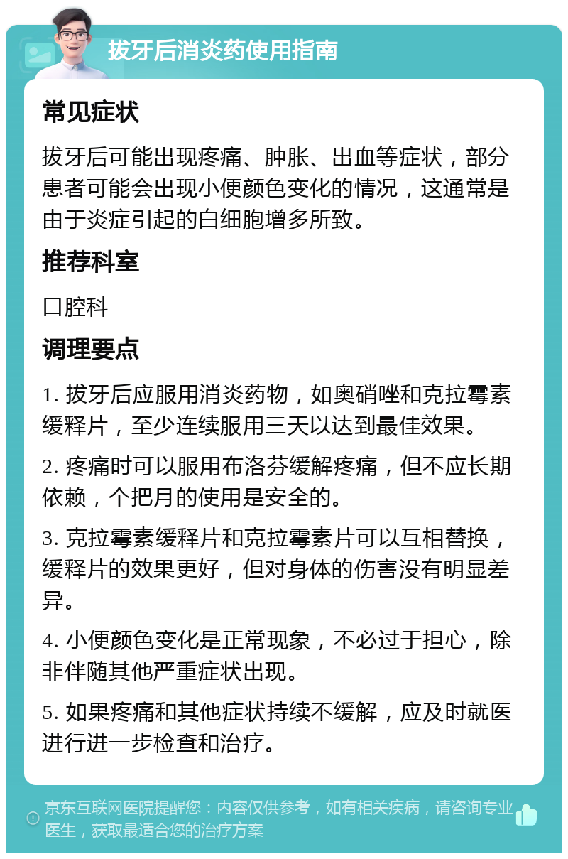 拔牙后消炎药使用指南 常见症状 拔牙后可能出现疼痛、肿胀、出血等症状，部分患者可能会出现小便颜色变化的情况，这通常是由于炎症引起的白细胞增多所致。 推荐科室 口腔科 调理要点 1. 拔牙后应服用消炎药物，如奥硝唑和克拉霉素缓释片，至少连续服用三天以达到最佳效果。 2. 疼痛时可以服用布洛芬缓解疼痛，但不应长期依赖，个把月的使用是安全的。 3. 克拉霉素缓释片和克拉霉素片可以互相替换，缓释片的效果更好，但对身体的伤害没有明显差异。 4. 小便颜色变化是正常现象，不必过于担心，除非伴随其他严重症状出现。 5. 如果疼痛和其他症状持续不缓解，应及时就医进行进一步检查和治疗。