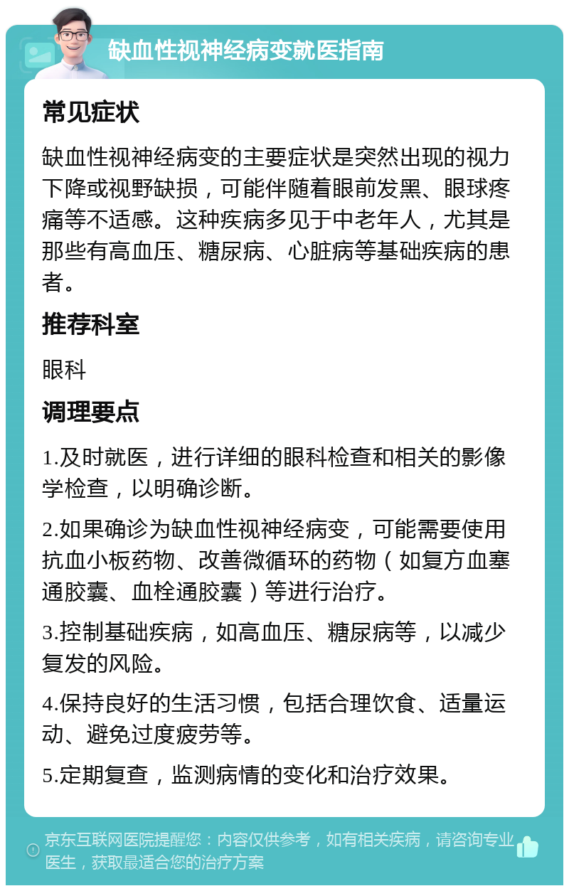 缺血性视神经病变就医指南 常见症状 缺血性视神经病变的主要症状是突然出现的视力下降或视野缺损，可能伴随着眼前发黑、眼球疼痛等不适感。这种疾病多见于中老年人，尤其是那些有高血压、糖尿病、心脏病等基础疾病的患者。 推荐科室 眼科 调理要点 1.及时就医，进行详细的眼科检查和相关的影像学检查，以明确诊断。 2.如果确诊为缺血性视神经病变，可能需要使用抗血小板药物、改善微循环的药物（如复方血塞通胶囊、血栓通胶囊）等进行治疗。 3.控制基础疾病，如高血压、糖尿病等，以减少复发的风险。 4.保持良好的生活习惯，包括合理饮食、适量运动、避免过度疲劳等。 5.定期复查，监测病情的变化和治疗效果。