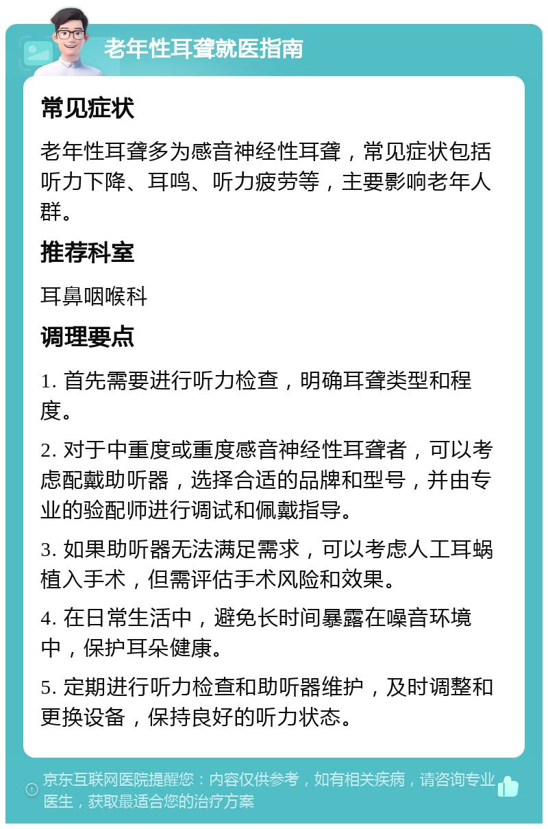 老年性耳聋就医指南 常见症状 老年性耳聋多为感音神经性耳聋，常见症状包括听力下降、耳鸣、听力疲劳等，主要影响老年人群。 推荐科室 耳鼻咽喉科 调理要点 1. 首先需要进行听力检查，明确耳聋类型和程度。 2. 对于中重度或重度感音神经性耳聋者，可以考虑配戴助听器，选择合适的品牌和型号，并由专业的验配师进行调试和佩戴指导。 3. 如果助听器无法满足需求，可以考虑人工耳蜗植入手术，但需评估手术风险和效果。 4. 在日常生活中，避免长时间暴露在噪音环境中，保护耳朵健康。 5. 定期进行听力检查和助听器维护，及时调整和更换设备，保持良好的听力状态。