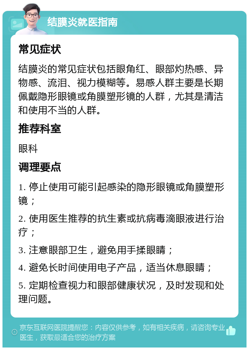 结膜炎就医指南 常见症状 结膜炎的常见症状包括眼角红、眼部灼热感、异物感、流泪、视力模糊等。易感人群主要是长期佩戴隐形眼镜或角膜塑形镜的人群，尤其是清洁和使用不当的人群。 推荐科室 眼科 调理要点 1. 停止使用可能引起感染的隐形眼镜或角膜塑形镜； 2. 使用医生推荐的抗生素或抗病毒滴眼液进行治疗； 3. 注意眼部卫生，避免用手揉眼睛； 4. 避免长时间使用电子产品，适当休息眼睛； 5. 定期检查视力和眼部健康状况，及时发现和处理问题。