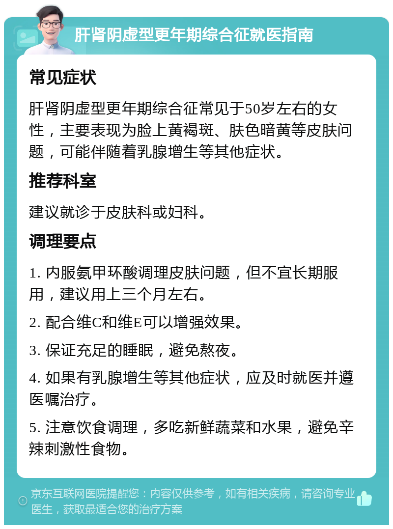 肝肾阴虚型更年期综合征就医指南 常见症状 肝肾阴虚型更年期综合征常见于50岁左右的女性，主要表现为脸上黄褐斑、肤色暗黄等皮肤问题，可能伴随着乳腺增生等其他症状。 推荐科室 建议就诊于皮肤科或妇科。 调理要点 1. 内服氨甲环酸调理皮肤问题，但不宜长期服用，建议用上三个月左右。 2. 配合维C和维E可以增强效果。 3. 保证充足的睡眠，避免熬夜。 4. 如果有乳腺增生等其他症状，应及时就医并遵医嘱治疗。 5. 注意饮食调理，多吃新鲜蔬菜和水果，避免辛辣刺激性食物。