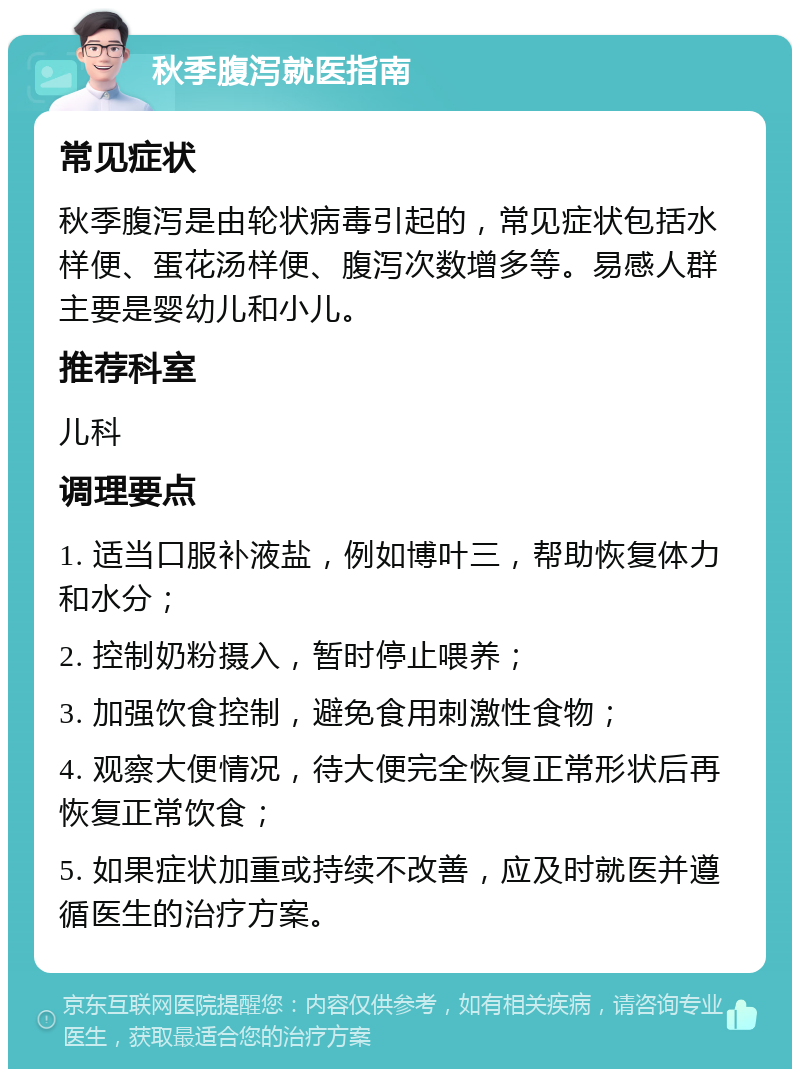 秋季腹泻就医指南 常见症状 秋季腹泻是由轮状病毒引起的，常见症状包括水样便、蛋花汤样便、腹泻次数增多等。易感人群主要是婴幼儿和小儿。 推荐科室 儿科 调理要点 1. 适当口服补液盐，例如博叶三，帮助恢复体力和水分； 2. 控制奶粉摄入，暂时停止喂养； 3. 加强饮食控制，避免食用刺激性食物； 4. 观察大便情况，待大便完全恢复正常形状后再恢复正常饮食； 5. 如果症状加重或持续不改善，应及时就医并遵循医生的治疗方案。