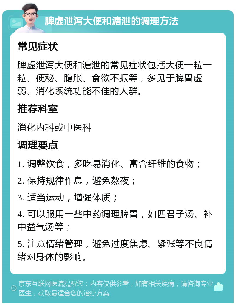 脾虚泄泻大便和溏泄的调理方法 常见症状 脾虚泄泻大便和溏泄的常见症状包括大便一粒一粒、便秘、腹胀、食欲不振等，多见于脾胃虚弱、消化系统功能不佳的人群。 推荐科室 消化内科或中医科 调理要点 1. 调整饮食，多吃易消化、富含纤维的食物； 2. 保持规律作息，避免熬夜； 3. 适当运动，增强体质； 4. 可以服用一些中药调理脾胃，如四君子汤、补中益气汤等； 5. 注意情绪管理，避免过度焦虑、紧张等不良情绪对身体的影响。