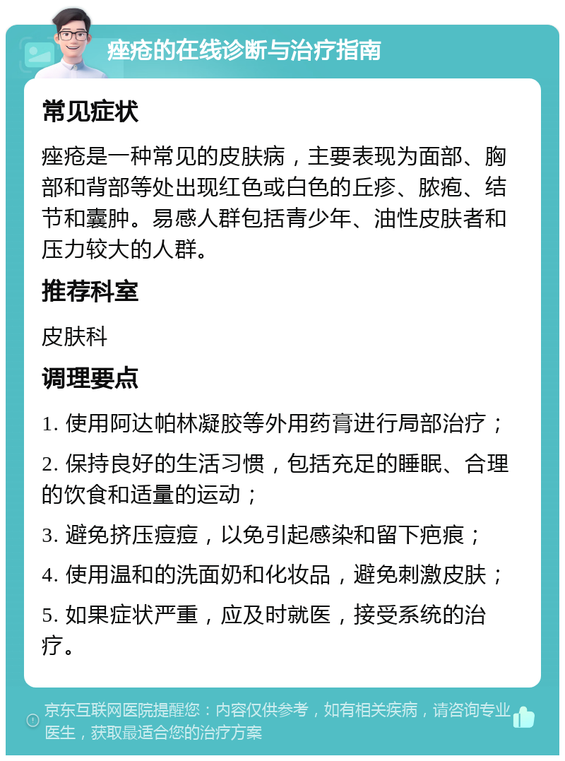 痤疮的在线诊断与治疗指南 常见症状 痤疮是一种常见的皮肤病，主要表现为面部、胸部和背部等处出现红色或白色的丘疹、脓疱、结节和囊肿。易感人群包括青少年、油性皮肤者和压力较大的人群。 推荐科室 皮肤科 调理要点 1. 使用阿达帕林凝胶等外用药膏进行局部治疗； 2. 保持良好的生活习惯，包括充足的睡眠、合理的饮食和适量的运动； 3. 避免挤压痘痘，以免引起感染和留下疤痕； 4. 使用温和的洗面奶和化妆品，避免刺激皮肤； 5. 如果症状严重，应及时就医，接受系统的治疗。