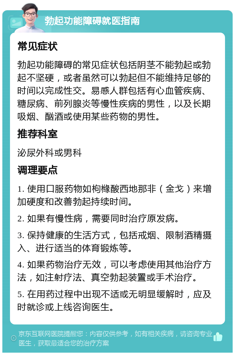 勃起功能障碍就医指南 常见症状 勃起功能障碍的常见症状包括阴茎不能勃起或勃起不坚硬，或者虽然可以勃起但不能维持足够的时间以完成性交。易感人群包括有心血管疾病、糖尿病、前列腺炎等慢性疾病的男性，以及长期吸烟、酗酒或使用某些药物的男性。 推荐科室 泌尿外科或男科 调理要点 1. 使用口服药物如枸橼酸西地那非（金戈）来增加硬度和改善勃起持续时间。 2. 如果有慢性病，需要同时治疗原发病。 3. 保持健康的生活方式，包括戒烟、限制酒精摄入、进行适当的体育锻炼等。 4. 如果药物治疗无效，可以考虑使用其他治疗方法，如注射疗法、真空勃起装置或手术治疗。 5. 在用药过程中出现不适或无明显缓解时，应及时就诊或上线咨询医生。