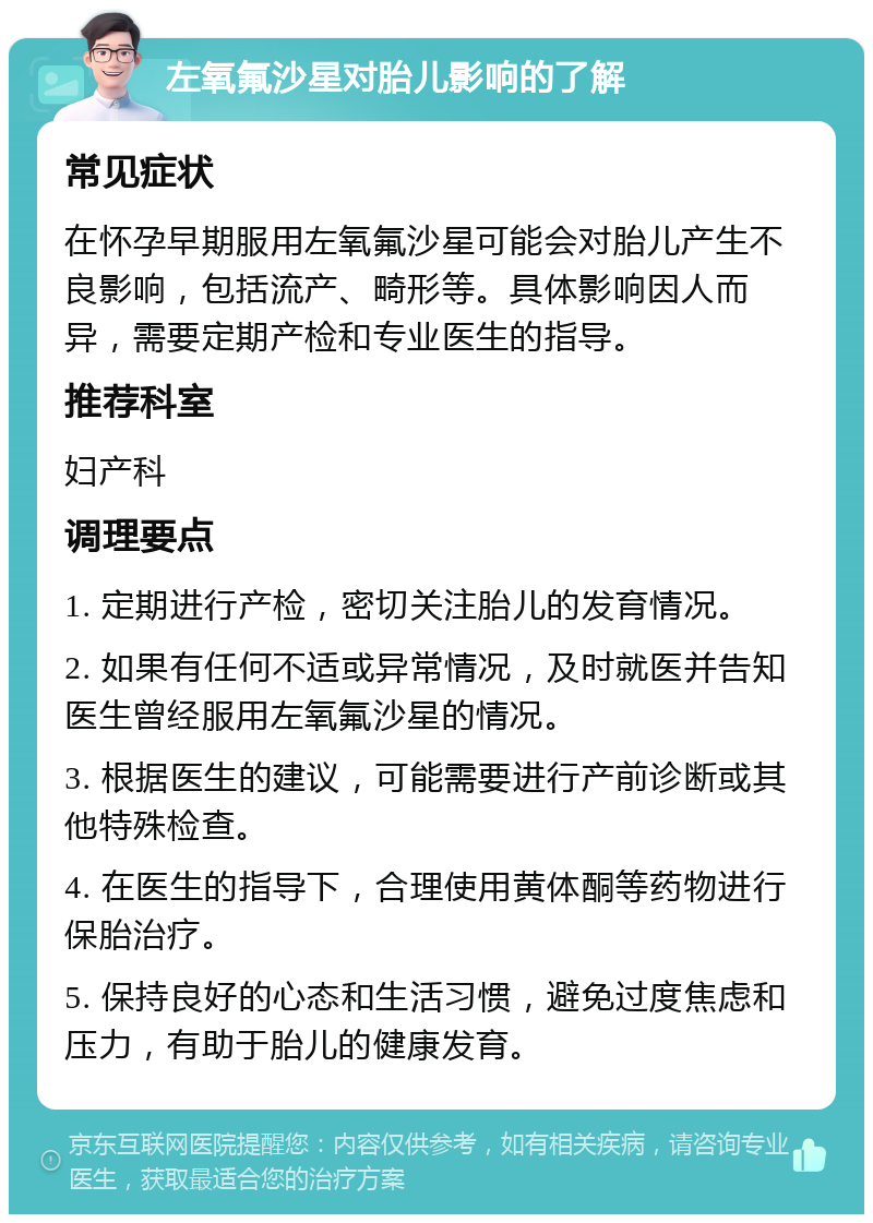 左氧氟沙星对胎儿影响的了解 常见症状 在怀孕早期服用左氧氟沙星可能会对胎儿产生不良影响，包括流产、畸形等。具体影响因人而异，需要定期产检和专业医生的指导。 推荐科室 妇产科 调理要点 1. 定期进行产检，密切关注胎儿的发育情况。 2. 如果有任何不适或异常情况，及时就医并告知医生曾经服用左氧氟沙星的情况。 3. 根据医生的建议，可能需要进行产前诊断或其他特殊检查。 4. 在医生的指导下，合理使用黄体酮等药物进行保胎治疗。 5. 保持良好的心态和生活习惯，避免过度焦虑和压力，有助于胎儿的健康发育。