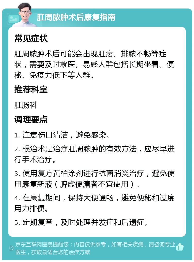 肛周脓肿术后康复指南 常见症状 肛周脓肿术后可能会出现肛瘘、排脓不畅等症状，需要及时就医。易感人群包括长期坐着、便秘、免疫力低下等人群。 推荐科室 肛肠科 调理要点 1. 注意伤口清洁，避免感染。 2. 根治术是治疗肛周脓肿的有效方法，应尽早进行手术治疗。 3. 使用复方黄柏涂剂进行抗菌消炎治疗，避免使用康复新液（脾虚便溏者不宜使用）。 4. 在康复期间，保持大便通畅，避免便秘和过度用力排便。 5. 定期复查，及时处理并发症和后遗症。