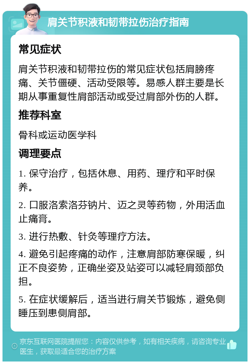 肩关节积液和韧带拉伤治疗指南 常见症状 肩关节积液和韧带拉伤的常见症状包括肩膀疼痛、关节僵硬、活动受限等。易感人群主要是长期从事重复性肩部活动或受过肩部外伤的人群。 推荐科室 骨科或运动医学科 调理要点 1. 保守治疗，包括休息、用药、理疗和平时保养。 2. 口服洛索洛芬钠片、迈之灵等药物，外用活血止痛膏。 3. 进行热敷、针灸等理疗方法。 4. 避免引起疼痛的动作，注意肩部防寒保暖，纠正不良姿势，正确坐姿及站姿可以减轻肩颈部负担。 5. 在症状缓解后，适当进行肩关节锻炼，避免侧睡压到患侧肩部。