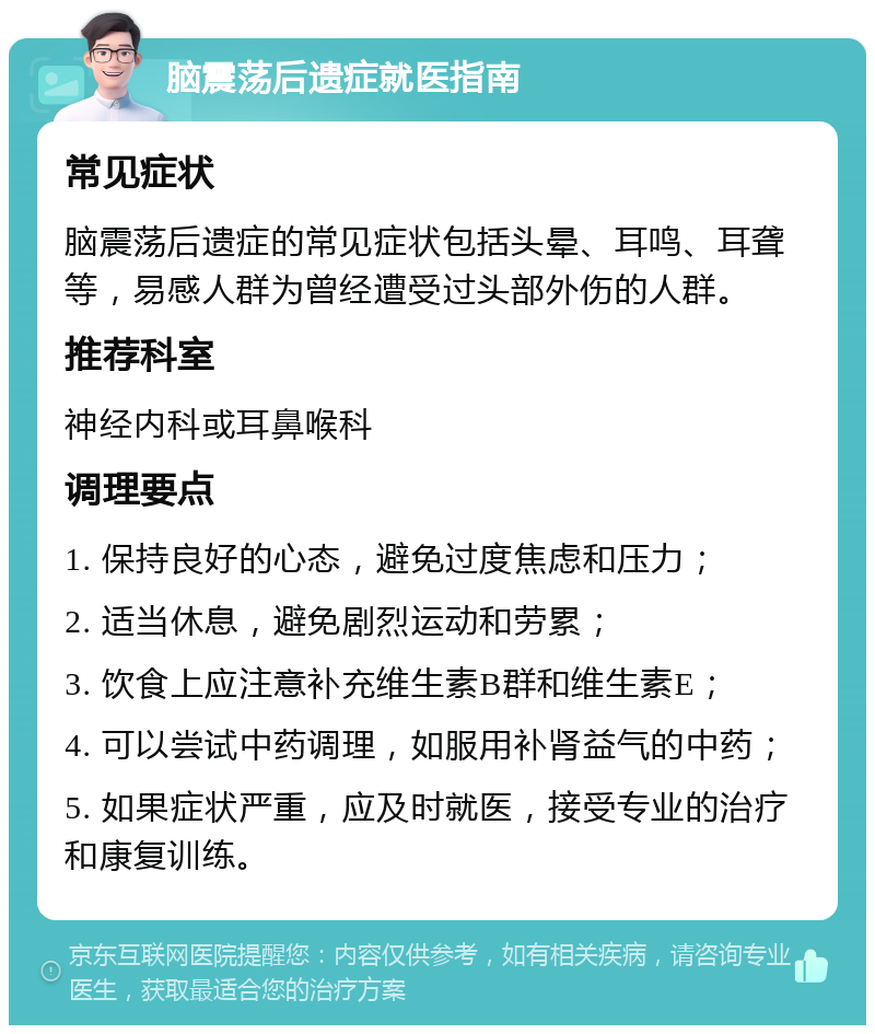 脑震荡后遗症就医指南 常见症状 脑震荡后遗症的常见症状包括头晕、耳鸣、耳聋等，易感人群为曾经遭受过头部外伤的人群。 推荐科室 神经内科或耳鼻喉科 调理要点 1. 保持良好的心态，避免过度焦虑和压力； 2. 适当休息，避免剧烈运动和劳累； 3. 饮食上应注意补充维生素B群和维生素E； 4. 可以尝试中药调理，如服用补肾益气的中药； 5. 如果症状严重，应及时就医，接受专业的治疗和康复训练。