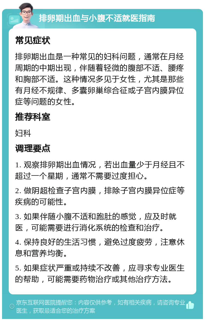 排卵期出血与小腹不适就医指南 常见症状 排卵期出血是一种常见的妇科问题，通常在月经周期的中期出现，伴随着轻微的腹部不适、腰疼和胸部不适。这种情况多见于女性，尤其是那些有月经不规律、多囊卵巢综合征或子宫内膜异位症等问题的女性。 推荐科室 妇科 调理要点 1. 观察排卵期出血情况，若出血量少于月经且不超过一个星期，通常不需要过度担心。 2. 做阴超检查子宫内膜，排除子宫内膜异位症等疾病的可能性。 3. 如果伴随小腹不适和跑肚的感觉，应及时就医，可能需要进行消化系统的检查和治疗。 4. 保持良好的生活习惯，避免过度疲劳，注意休息和营养均衡。 5. 如果症状严重或持续不改善，应寻求专业医生的帮助，可能需要药物治疗或其他治疗方法。