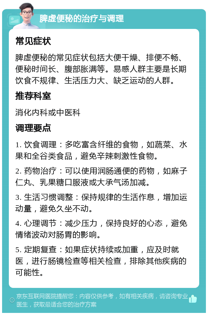 脾虚便秘的治疗与调理 常见症状 脾虚便秘的常见症状包括大便干燥、排便不畅、便秘时间长、腹部胀满等。易感人群主要是长期饮食不规律、生活压力大、缺乏运动的人群。 推荐科室 消化内科或中医科 调理要点 1. 饮食调理：多吃富含纤维的食物，如蔬菜、水果和全谷类食品，避免辛辣刺激性食物。 2. 药物治疗：可以使用润肠通便的药物，如麻子仁丸、乳果糖口服液或大承气汤加减。 3. 生活习惯调整：保持规律的生活作息，增加运动量，避免久坐不动。 4. 心理调节：减少压力，保持良好的心态，避免情绪波动对肠胃的影响。 5. 定期复查：如果症状持续或加重，应及时就医，进行肠镜检查等相关检查，排除其他疾病的可能性。