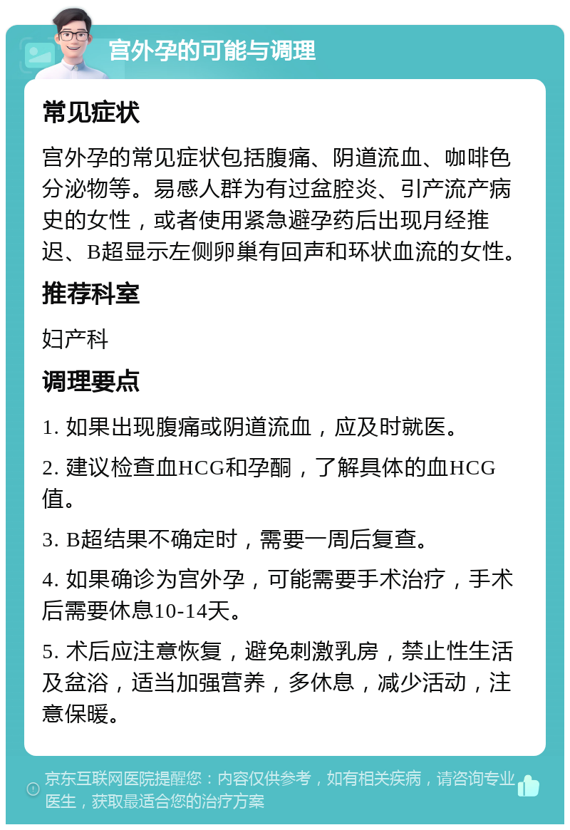 宫外孕的可能与调理 常见症状 宫外孕的常见症状包括腹痛、阴道流血、咖啡色分泌物等。易感人群为有过盆腔炎、引产流产病史的女性，或者使用紧急避孕药后出现月经推迟、B超显示左侧卵巢有回声和环状血流的女性。 推荐科室 妇产科 调理要点 1. 如果出现腹痛或阴道流血，应及时就医。 2. 建议检查血HCG和孕酮，了解具体的血HCG值。 3. B超结果不确定时，需要一周后复查。 4. 如果确诊为宫外孕，可能需要手术治疗，手术后需要休息10-14天。 5. 术后应注意恢复，避免刺激乳房，禁止性生活及盆浴，适当加强营养，多休息，减少活动，注意保暖。