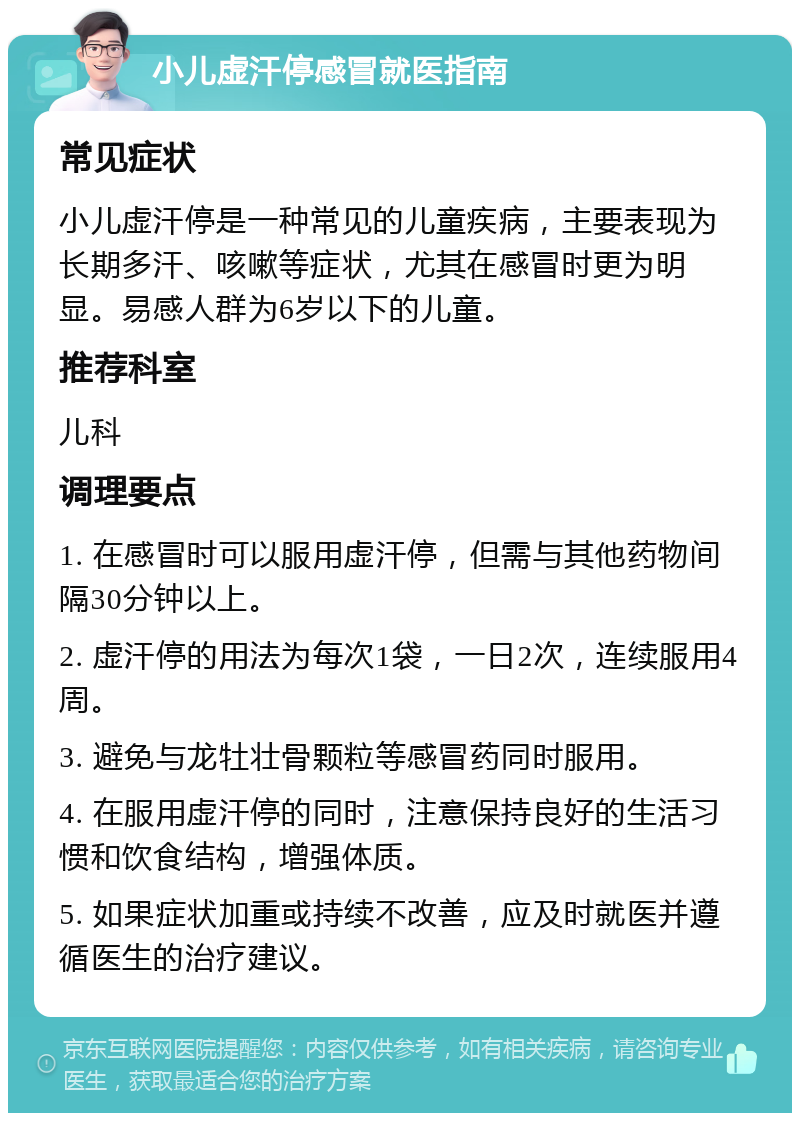 小儿虚汗停感冒就医指南 常见症状 小儿虚汗停是一种常见的儿童疾病，主要表现为长期多汗、咳嗽等症状，尤其在感冒时更为明显。易感人群为6岁以下的儿童。 推荐科室 儿科 调理要点 1. 在感冒时可以服用虚汗停，但需与其他药物间隔30分钟以上。 2. 虚汗停的用法为每次1袋，一日2次，连续服用4周。 3. 避免与龙牡壮骨颗粒等感冒药同时服用。 4. 在服用虚汗停的同时，注意保持良好的生活习惯和饮食结构，增强体质。 5. 如果症状加重或持续不改善，应及时就医并遵循医生的治疗建议。