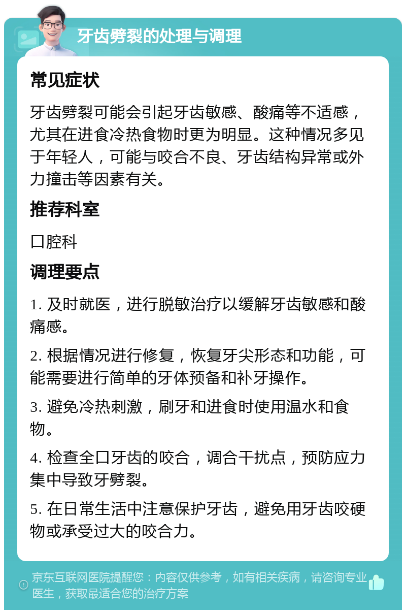 牙齿劈裂的处理与调理 常见症状 牙齿劈裂可能会引起牙齿敏感、酸痛等不适感，尤其在进食冷热食物时更为明显。这种情况多见于年轻人，可能与咬合不良、牙齿结构异常或外力撞击等因素有关。 推荐科室 口腔科 调理要点 1. 及时就医，进行脱敏治疗以缓解牙齿敏感和酸痛感。 2. 根据情况进行修复，恢复牙尖形态和功能，可能需要进行简单的牙体预备和补牙操作。 3. 避免冷热刺激，刷牙和进食时使用温水和食物。 4. 检查全口牙齿的咬合，调合干扰点，预防应力集中导致牙劈裂。 5. 在日常生活中注意保护牙齿，避免用牙齿咬硬物或承受过大的咬合力。