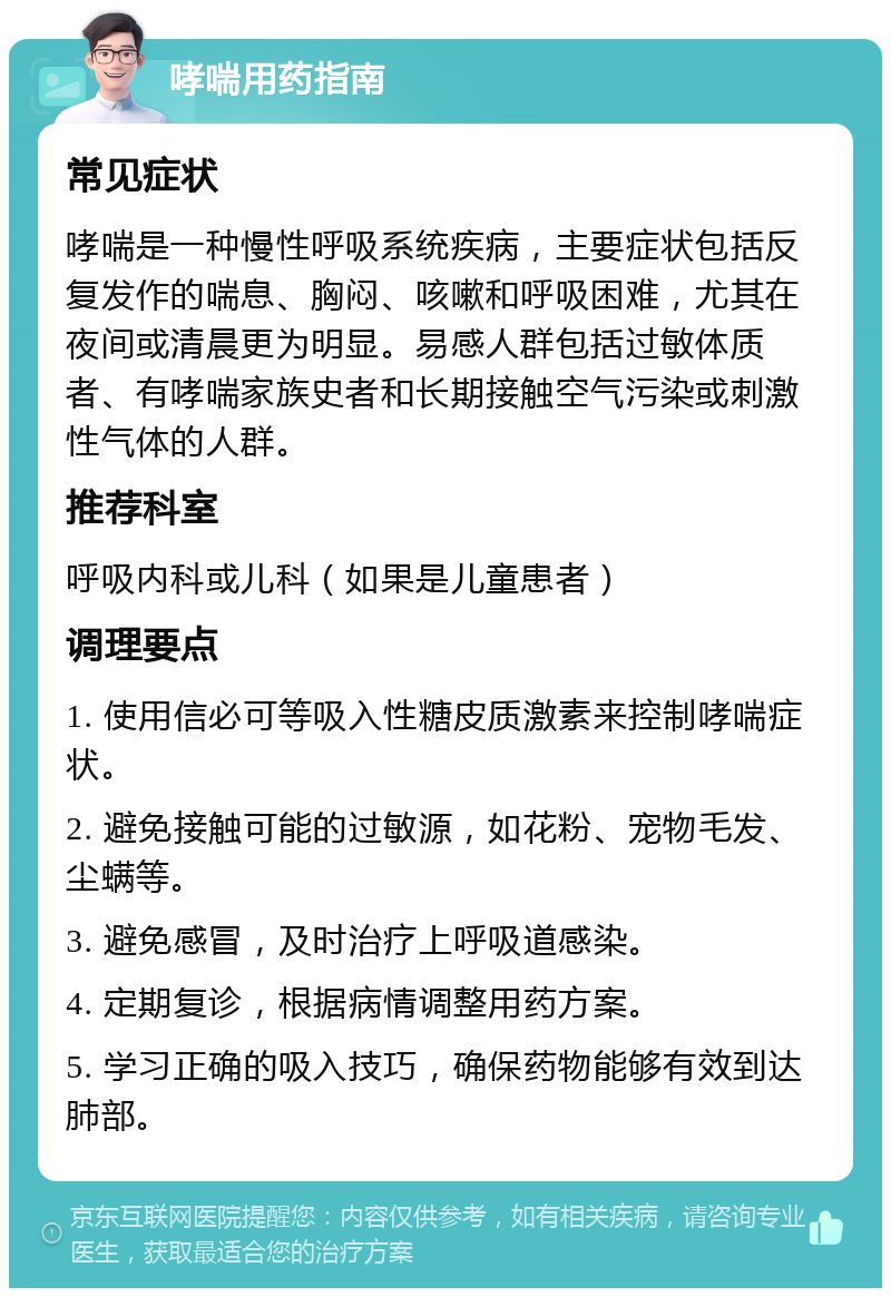 哮喘用药指南 常见症状 哮喘是一种慢性呼吸系统疾病，主要症状包括反复发作的喘息、胸闷、咳嗽和呼吸困难，尤其在夜间或清晨更为明显。易感人群包括过敏体质者、有哮喘家族史者和长期接触空气污染或刺激性气体的人群。 推荐科室 呼吸内科或儿科（如果是儿童患者） 调理要点 1. 使用信必可等吸入性糖皮质激素来控制哮喘症状。 2. 避免接触可能的过敏源，如花粉、宠物毛发、尘螨等。 3. 避免感冒，及时治疗上呼吸道感染。 4. 定期复诊，根据病情调整用药方案。 5. 学习正确的吸入技巧，确保药物能够有效到达肺部。