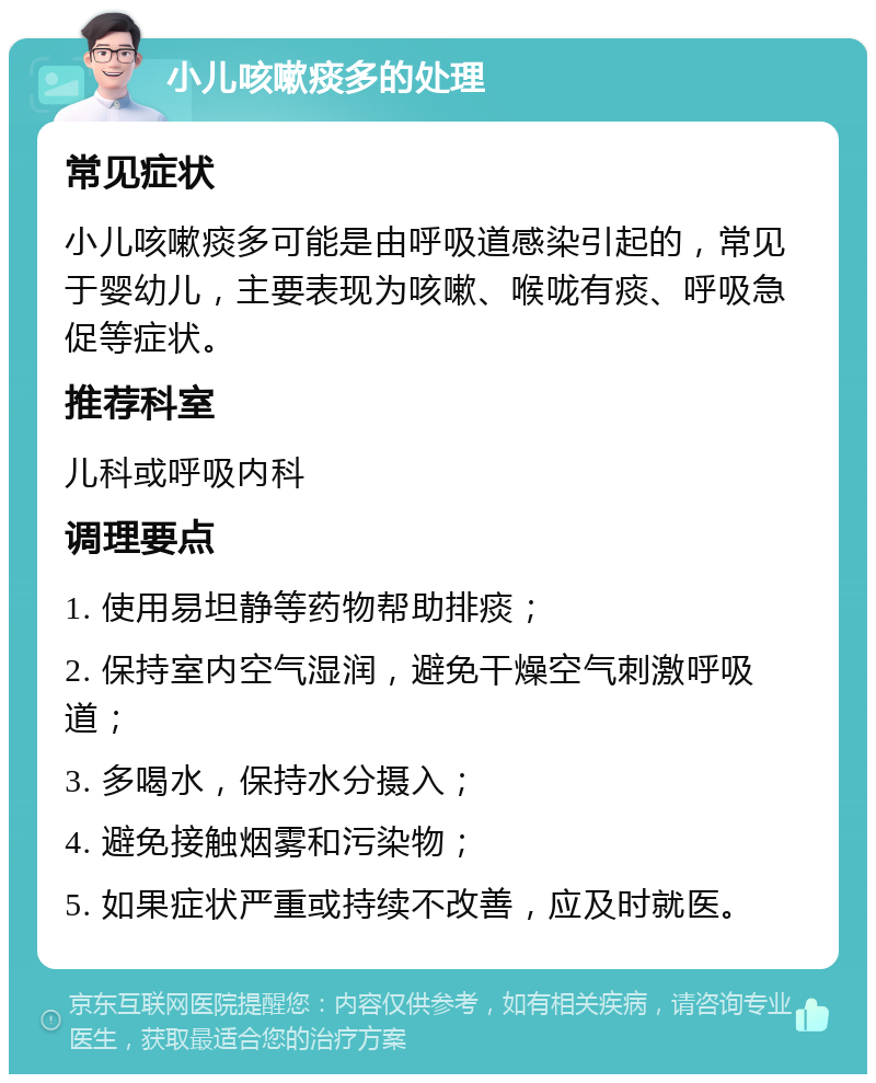 小儿咳嗽痰多的处理 常见症状 小儿咳嗽痰多可能是由呼吸道感染引起的，常见于婴幼儿，主要表现为咳嗽、喉咙有痰、呼吸急促等症状。 推荐科室 儿科或呼吸内科 调理要点 1. 使用易坦静等药物帮助排痰； 2. 保持室内空气湿润，避免干燥空气刺激呼吸道； 3. 多喝水，保持水分摄入； 4. 避免接触烟雾和污染物； 5. 如果症状严重或持续不改善，应及时就医。