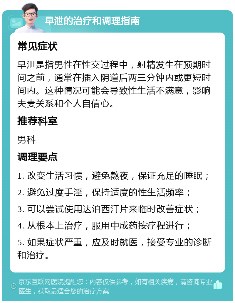 早泄的治疗和调理指南 常见症状 早泄是指男性在性交过程中，射精发生在预期时间之前，通常在插入阴道后两三分钟内或更短时间内。这种情况可能会导致性生活不满意，影响夫妻关系和个人自信心。 推荐科室 男科 调理要点 1. 改变生活习惯，避免熬夜，保证充足的睡眠； 2. 避免过度手淫，保持适度的性生活频率； 3. 可以尝试使用达泊西汀片来临时改善症状； 4. 从根本上治疗，服用中成药按疗程进行； 5. 如果症状严重，应及时就医，接受专业的诊断和治疗。