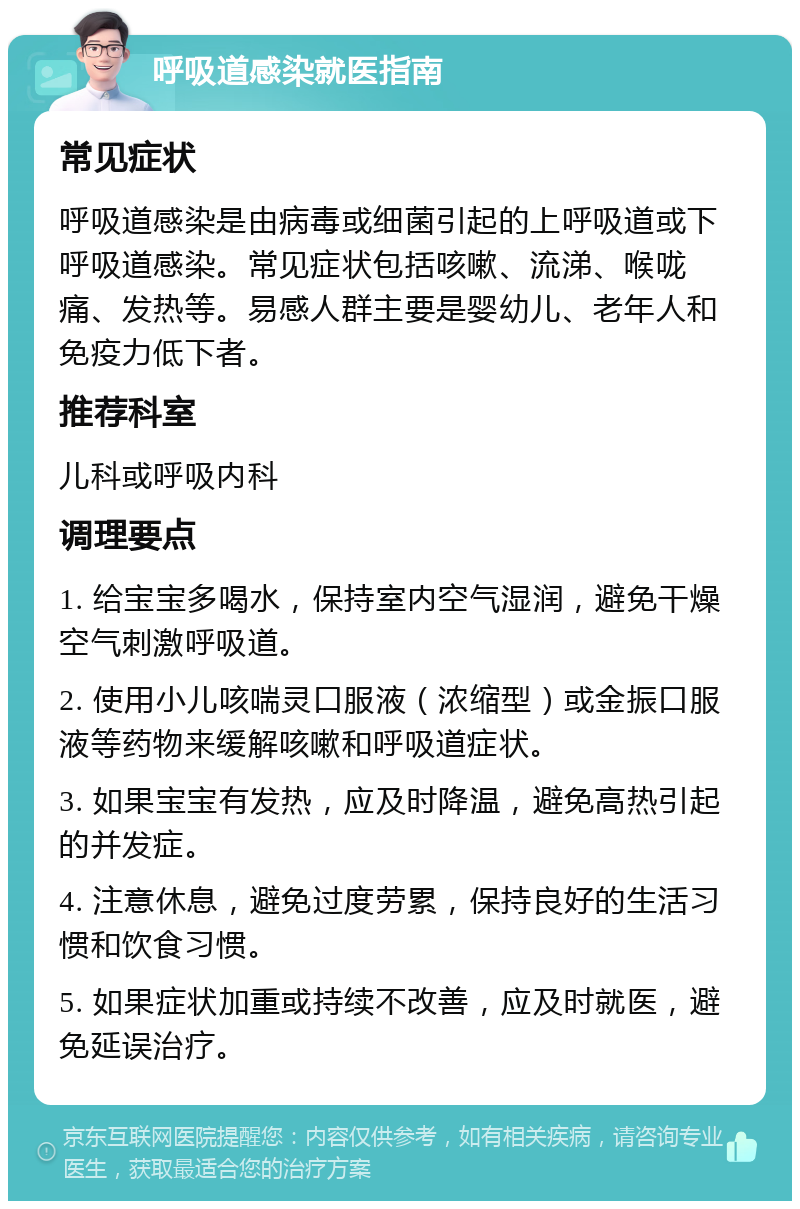 呼吸道感染就医指南 常见症状 呼吸道感染是由病毒或细菌引起的上呼吸道或下呼吸道感染。常见症状包括咳嗽、流涕、喉咙痛、发热等。易感人群主要是婴幼儿、老年人和免疫力低下者。 推荐科室 儿科或呼吸内科 调理要点 1. 给宝宝多喝水，保持室内空气湿润，避免干燥空气刺激呼吸道。 2. 使用小儿咳喘灵口服液（浓缩型）或金振口服液等药物来缓解咳嗽和呼吸道症状。 3. 如果宝宝有发热，应及时降温，避免高热引起的并发症。 4. 注意休息，避免过度劳累，保持良好的生活习惯和饮食习惯。 5. 如果症状加重或持续不改善，应及时就医，避免延误治疗。