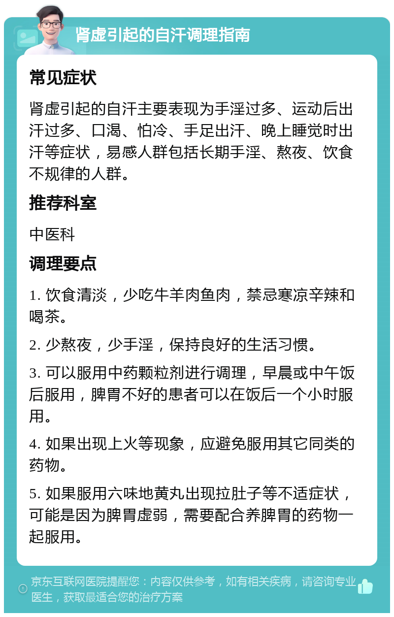 肾虚引起的自汗调理指南 常见症状 肾虚引起的自汗主要表现为手淫过多、运动后出汗过多、口渴、怕冷、手足出汗、晚上睡觉时出汗等症状，易感人群包括长期手淫、熬夜、饮食不规律的人群。 推荐科室 中医科 调理要点 1. 饮食清淡，少吃牛羊肉鱼肉，禁忌寒凉辛辣和喝茶。 2. 少熬夜，少手淫，保持良好的生活习惯。 3. 可以服用中药颗粒剂进行调理，早晨或中午饭后服用，脾胃不好的患者可以在饭后一个小时服用。 4. 如果出现上火等现象，应避免服用其它同类的药物。 5. 如果服用六味地黄丸出现拉肚子等不适症状，可能是因为脾胃虚弱，需要配合养脾胃的药物一起服用。