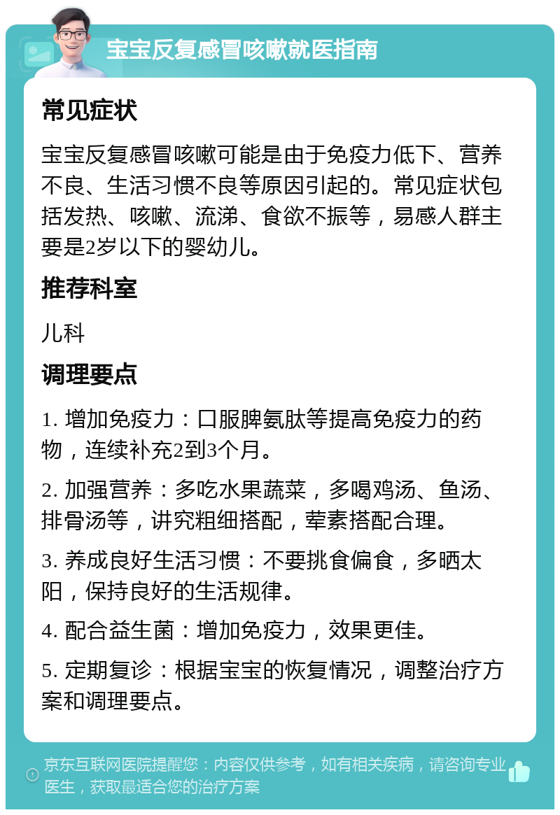 宝宝反复感冒咳嗽就医指南 常见症状 宝宝反复感冒咳嗽可能是由于免疫力低下、营养不良、生活习惯不良等原因引起的。常见症状包括发热、咳嗽、流涕、食欲不振等，易感人群主要是2岁以下的婴幼儿。 推荐科室 儿科 调理要点 1. 增加免疫力：口服脾氨肽等提高免疫力的药物，连续补充2到3个月。 2. 加强营养：多吃水果蔬菜，多喝鸡汤、鱼汤、排骨汤等，讲究粗细搭配，荤素搭配合理。 3. 养成良好生活习惯：不要挑食偏食，多晒太阳，保持良好的生活规律。 4. 配合益生菌：增加免疫力，效果更佳。 5. 定期复诊：根据宝宝的恢复情况，调整治疗方案和调理要点。